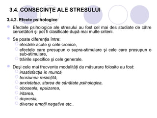 3.4. CONSECINŢE ALE STRESULUI
3.4.2. Efecte psihologice
 Efectele psihologice ale stresului au fost cel mai des studiate de către
cercetători şi pot fi clasificate după mai multe criterii.
 Se poate diferenţia între:
 efectele acute şi cele cronice,
 efectele care presupun o supra-stimulare şi cele care presupun o
sub-stimulare,
 trăirile specifice şi cele generale.
 Deşi cele mai frecvente modalităţi de măsurare folosite au fost:
 insatisfacţia în muncă
 tensiunea resimţită,
 anxietatea, starea de sănătate psihologica,
 oboseala, epuizarea,
 iritarea,
 depresia,
 diverse emoţii negative etc..
 