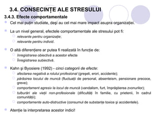 3.4. CONSECINŢE ALE STRESULUI
3.4.3. Efecte comportamentale
 Cel mai puţin studiate, deşi au cel mai mare impact asupra organizaţiei.
 La un nivel general, efectele comportamentale ale stresului pot fi:
 relevante pentru organizaţie;
 relevante pentru individ.
 O altă diferenţiere ar putea fi realizată în funcţie de:
 înregistrarea obiectivă a acestor efecte
 Înregistrarea subiectivă.
 Kahn şi Byosiere (1992) - cinci categorii de efecte:
 afectarea negativă a rolului profesional (greşeli, erori, accidente);
 părăsirea locului de muncă (fluctuaţii de personal, absenteism, pensionare precoce,
greve);
 comportament agresiv la locul de muncă (vandalism, furt, împrăştierea zvonurilor);
 tulburări ale vieţii non-profesionale (dificultăţi în familie, cu prietenii, în cadrul
comunităţii);
 comportamente auto-distructive (consumul de substanţe toxice şi accidentele).
 Atenţie la interpretarea acestor indici!
 