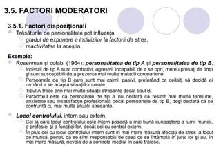 3.5. FACTORI MODERATORI
3.5.1. Factori dispoziţionali
 Trăsăturile de personalitate pot influenţa
 gradul de expunere a indivizilor la factorii de stres,
 reactivitatea la aceştia.
Exemple:
 Rosenman şi colab. (1964): personalitatea de tip A şi personalitatea de tip B.
 Indivizii de tip A sunt combativi, agresivi, incapabili de a se opri, mereu presaţi de timp
şi sunt susceptibili de a prezenta mai multe maladii coronariene
 Persoanele de tip B care sunt mai calmi, pasivi, preferând ca ceilalţi să decidă ei
urmând a se adapta situaţiilor create.
 Tipul A trece prin mai multe situaţii stresante decât tipul B.
 Paradoxul este că persoanele de tip A nu declară că resimt mai multă tensiune,
anxietate sau insatisfacţie profesională decât persoanele de tip B, deşi declară că se
confruntă cu mai multe situaţii stresante.
 Locul controlului, intern sau extern.
 Cei la care locul controlului este intern posedă o mai bună cunoaştere a lumii muncii,
a profesiei şi a funcţiei lor, decât cei cu control extern.
 În plus cei cu locul controlului intern sunt în mai mare măsură afectaţi de stres la locul
de muncă, pentru că se simt responsabili de ceea ce se întâmplă în jurul lor şi au, în
mai mare măsură, nevoia de a controla mediul în care trăiesc.
 