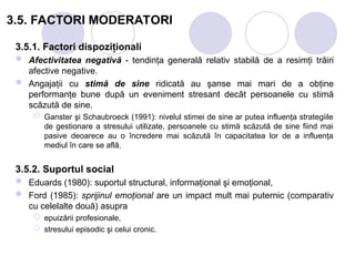 3.5. FACTORI MODERATORI
3.5.1. Factori dispoziţionali
 Afectivitatea negativă - tendinţa generală relativ stabilă de a resimţi trăiri
afective negative.
 Angajaţii cu stimă de sine ridicată au şanse mai mari de a obţine
performanţe bune după un eveniment stresant decât persoanele cu stimă
scăzută de sine.
 Ganster şi Schaubroeck (1991): nivelul stimei de sine ar putea influenţa strategiile
de gestionare a stresului utilizate, persoanele cu stimă scăzută de sine fiind mai
pasive deoarece au o încredere mai scăzută în capacitatea lor de a influenţa
mediul în care se află.
3.5.2. Suportul social
 Eduards (1980): suportul structural, informaţional şi emoţional,
 Ford (1985): sprijinul emoţional are un impact mult mai puternic (comparativ
cu celelalte două) asupra
 epuizării profesionale,
 stresului episodic şi celui cronic.
 