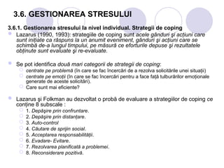 3.6. GESTIONAREA STRESULUI
3.6.1. Gestionarea stresului la nivel individual. Strategii de coping
 Lazarus (1990, 1993): strategiile de coping sunt acele gânduri şi acţiuni care
sunt iniţiate ca răspuns la un anumit eveniment, gânduri şi acţiuni care se
schimbă de-a lungul timpului, pe măsură ce eforturile depuse şi rezultatele
obţinute sunt evaluate şi re-evaluate.
 Se pot identifica două mari categorii de strategii de coping:
 centrate pe problemă (în care se fac încercări de a rezolva solicitările unei situaţii)
 centrate pe emoţii (în care se fac încercări pentru a face faţă tulburărilor emoţionale
generate de aceste solicitări).
 Care sunt mai eficiente?
 Lazarus şi Folkman au dezvoltat o probă de evaluare a strategiilor de coping ce
conţine 8 subscale :
 1. Depăşire prin confruntare.
 2. Depăşire prin distanţare.
 3. Auto-control
 4. Căutare de sprijin social.
 5. Acceptarea responsabilităţii.
 6. Evadare- Evitare.
 7. Rezolvarea planificată a problemei.
 8. Reconsiderare pozitivă.
 
