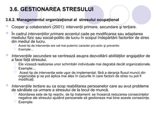 3.6. GESTIONAREA STRESULUI
3.6.2. Managementul organizaţional al stresului ocupaţional
 Cooper şi colaboratorii (2001): intervenţii primare, secundare şi terţiare.
 În cadrul intervenţiilor primare accentul cade pe modificarea sau adaptarea
mediului fizic sau social-politic de lucru în scopul îndepărtării factorilor de stres
din mediul de lucru.
 Acest tip de intervenţie are cel mai puternic caracter pro-activ şi preventiv.
 Exemple:...
 Intervenţiile secundare se centrează asupra dezvoltării abilităţilor angajaţilor de
a face faţă stresului.
 Ele vizează realizarea unor schimbări individuale mai degrabă decât organizaţionale.
 Exemple:...
 Acest tip de intervenţie este uşor de implementat, fără a deranja fluxul muncii din
organizaţie şi se pot aplica mai ales în cazurile în care factorii de stres nu pot fi
modificaţi.
 Intervenţiile terţiare au ca scop reabilitarea persoanelor care au avut probleme
de sănătate ca urmare a stresului de la locul de muncă.
 Abordarea este de tip reactiv, de tip tratament: se încearcă reducerea consecinţelor
negative ale stresului ajutând persoanele să gestioneze mai bine aceste consecinţe.
 Exemple:
 