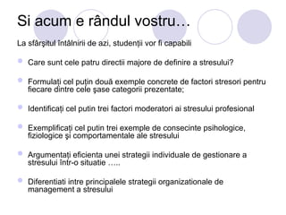 Si acum e rândul vostru…
La sfârşitul întâlnirii de azi, studenţii vor fi capabili
 Care sunt cele patru directii majore de definire a stresului?
 Formulaţi cel puţin două exemple concrete de factori stresori pentru
fiecare dintre cele şase categorii prezentate;
 Identificaţi cel putin trei factori moderatori ai stresului profesional
 Exemplificaţi cel putin trei exemple de consecinte psihologice,
fiziologice şi comportamentale ale stresului
 Argumentaţi eficienta unei strategii individuale de gestionare a
stresului într-o situatie …..
 Diferentiati intre principalele strategii organizationale de
management a stresului
 