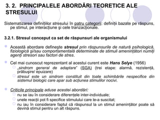 3. 2. PRINCIPALELE ABORDĂRI TEORETICE ALE
STRESULUI
Sistematizarea definiţiilor stresului în patru categorii: definiţii bazate pe răspuns,
pe stimul, pe interacţiune şi cele tranzacţionale.
3.2.1. Stresul conceput ca set de răspunsuri ale organismului
 Această abordare defineşte stresul prin răspunsurile de natură psihologică,
fiziologică şi/sau comportamentală determinate de stimuli ameninţători numiţi
agenţi stresori sau factori de stres.
 Cel mai cunoscut reprezentant al acestui curent este Hans Selye (1956)
 „sindrom general de adaptare” (SGA) (trei etape: alarmă, rezistenţă,
prăbuşire/ epuizare)
 stresul este un sindrom constituit din toate schimbările nespecifice din
sistemul biologic care apar sub acţiunea stimulilor nocivi.
 Criticile principale aduse acestei abordări:
 nu se iau în considerare diferenţele inter-individuale;
 unele reacţii pot fi specifice stimulului care le-a suscitat;
 nu iau în considerare faptul că răspunsul la un stimul ameninţător poate să
devină stimul pentru un alt răspuns.
 