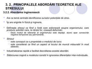 3. 2. PRINCIPALELE ABORDĂRI TEORETICE ALE
STRESULUI
3.2.2. Abordarea inginerească
 Are ca temă centrală identificarea surselor potenţiale de stres.
 Îşi are originile în fizică şi inginerie,
 Defineşte stresul ca fiind o forţă care acţionează asupra organismului, care
produce solicitări care, la rândul lor, creează deformări.
 Dacă nivelul de toleranţă al organismului este depăşit, atunci apar consecinţe
negative temporare sau permanente.
 Stresul
 este conceput ca o proprietate a mediului de lucru
 este considerat ca fiind un aspect al locului de muncă măsurabil în mod
obiectiv.
 Industrializarea rapidă a facilitat dezvoltarea acestei abordări.
 Slăbiciunea majoră a modelului constă în ignorarea diferenţelor inter-individuale.
 
