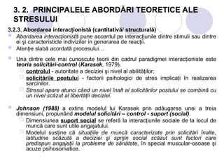 3. 2. PRINCIPALELE ABORDĂRI TEORETICE ALE
STRESULUI
3.2.3. Abordarea interacţionistă (cantitativă/ structurală)
 Abordarea interacţionistă pune accentul pe interacţiunile dintre stimuli sau dintre
ei şi caracteristicle indivizilor in generarea de reacţii.
 Atenţie slabă acordată procesului…
 Una dintre cele mai cunoscute teorii din cadrul paradigmei interacţioniste este
teoria solicitări-control (Karasek, 1979).
 controlul - autoritate a deciziei şi nivel al abilităţilor;
 solicitările postului - factorii psihologici de stres implicaţi în realizarea
sarcinilor.
 Stresul apare atunci când un nivel înalt al solicitărilor postului se combină cu
un nivel scăzut al libertăţii deciziei.
 Johnson (1988) a extins modelul lui Karasek prin adăugarea unei a treia
dimensiuni, propunând modelul solicitări – control - suport (social).
 Dimensiunea suport social se referă la interacţiunile sociale de la locul de
muncă care sunt utile angajatului.
 Modelul susţine că situaţiile de muncă caracterizate prin solicitări înalte,
latitudine scăzută a deciziei şi sprijin social scăzut sunt factori care
predispun angajaţii la probleme de sănătate, în special muscular-osoase şi
acuze psihosomatice.
 