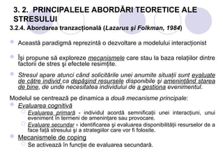 3. 2. PRINCIPALELE ABORDĂRI TEORETICE ALE
STRESULUI
3.2.4. Abordarea tranzacţională (Lazarus şi Folkman, 1984)
 Această paradigmă reprezintă o dezvoltare a modelului interacţionist
 Îşi propune să exploreze mecanismele care stau la baza relaţiilor dintre
factorii de stres şi efectele resimţite.
 Stresul apare atunci când solicitările unei anumite situaţii sunt evaluate
de către individ ca depăşind resursele disponibile şi ameninţând starea
de bine, de unde necesitatea individului de a gestiona evenimentul.
Modelul se centrează pe dinamica a două mecanisme principale:
 Evaluarea cognitivă
 Evaluarea primară - individul acordă semnificaţii unei interacţiuni, unui
eveniment în termeni de ameninţare sau provocare.
 Evaluare secundar identificarea şi evaluarea disponibilităţii resurselor de a
꞊
face faţă stresului şi a strategiilor care vor fi folosite.
 Mecanismele de coping
 Se activează în funcţie de evaluarea secundară.
 