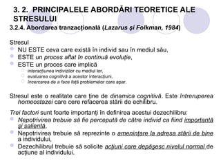 3. 2. PRINCIPALELE ABORDĂRI TEORETICE ALE
STRESULUI
3.2.4. Abordarea tranzacţională (Lazarus şi Folkman, 1984)
Stresul
 NU ESTE ceva care există în individ sau în mediul său,
 ESTE un proces aflat în continuă evoluţie,
 ESTE un proces care implică
 interacţiunea indivizilor cu mediul lor,
 evaluarea cognitivă a acestor interacţiuni,
 încercarea de a face faţă problemelor care apar.
Stresul este o realitate care ţine de dinamica cognitivă. Este întreruperea
homeostazei care cere refacerea stării de echilibru.
Trei factori sunt foarte importanţi în definirea acestui dezechilibru:
 Nepotrivirea trebuie să fie percepută de către individ ca fiind importantă
şi salientă,
 Nepotrivirea trebuie să reprezinte o ameninţare la adresa stării de bine
a individului,
 Dezechilibrul trebuie să solicite acţiuni care depăşesc nivelul normal de
acţiune al individului.
 