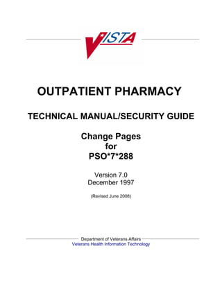 OUTPATIENT PHARMACY

TECHNICAL MANUAL/SECURITY GUIDE

            Change Pages
                for
             PSO*7*288

                 Version 7.0
               December 1997
                 (Revised June 2008)




            Department of Veterans Affairs
        Veterans Health Information Technology
 