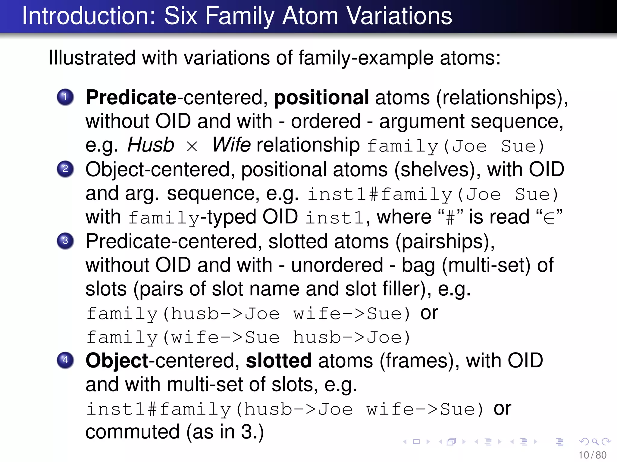 Introduction: Six Family Atom Variations
Illustrated with variations of family-example atoms:
1 Predicate-centered, positional atoms (relationships),
without OID and with - ordered - argument sequence,
e.g. Husb × Wife relationship family(Joe Sue)
2 Object-centered, positional atoms (shelves), with OID
and arg. sequence, e.g. inst1#family(Joe Sue)
with family-typed OID inst1, where “#” is read “∈”
3 Predicate-centered, slotted atoms (pairships),
without OID and with - unordered - bag (multi-set) of
slots (pairs of slot name and slot ﬁller), e.g.
family(husb->Joe wife->Sue) or
family(wife->Sue husb->Joe)
4 Object-centered, slotted atoms (frames), with OID
and with multi-set of slots, e.g.
inst1#family(husb->Joe wife->Sue) or
commuted (as in 3.)
10 / 80
 