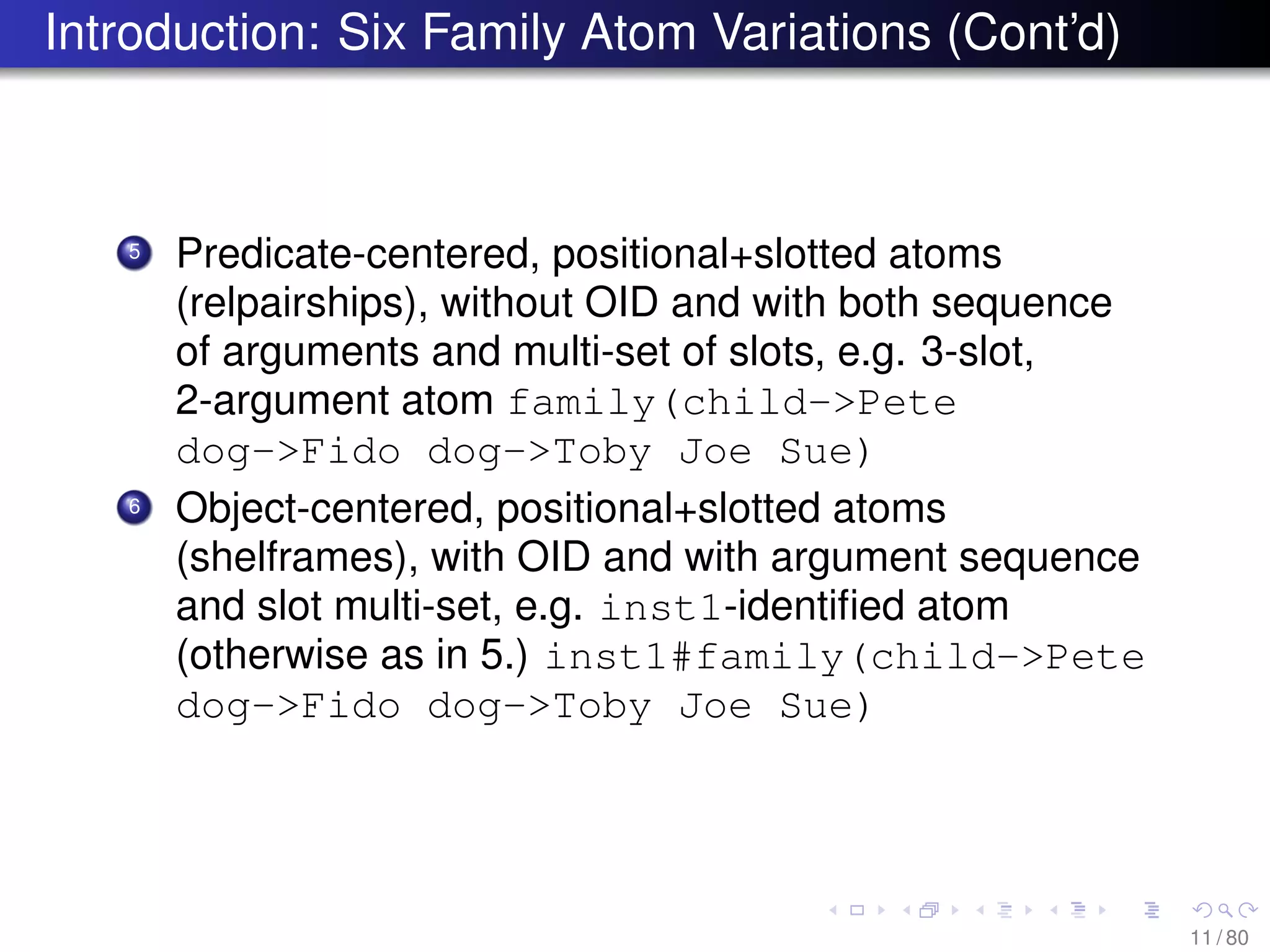 Introduction: Six Family Atom Variations (Cont’d)
5 Predicate-centered, positional+slotted atoms
(relpairships), without OID and with both sequence
of arguments and multi-set of slots, e.g. 3-slot,
2-argument atom family(child->Pete
dog->Fido dog->Toby Joe Sue)
6 Object-centered, positional+slotted atoms
(shelframes), with OID and with argument sequence
and slot multi-set, e.g. inst1-identiﬁed atom
(otherwise as in 5.) inst1#family(child->Pete
dog->Fido dog->Toby Joe Sue)
11 / 80
 