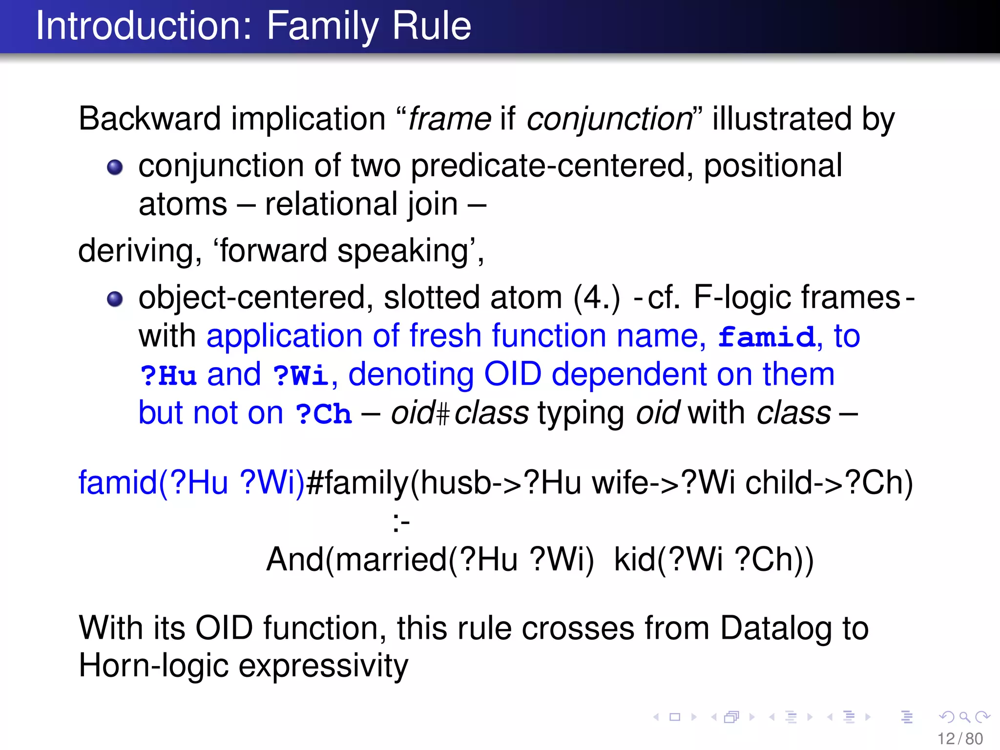 Introduction: Family Rule
Backward implication “frame if conjunction” illustrated by
conjunction of two predicate-centered, positional
atoms – relational join –
deriving, ‘forward speaking’,
object-centered, slotted atom (4.) -cf. F-logic frames-
with application of fresh function name, famid, to
?Hu and ?Wi, denoting OID dependent on them
but not on ?Ch – oid#class typing oid with class –
famid(?Hu ?Wi)#family(husb->?Hu wife->?Wi child->?Ch)
:-
And(married(?Hu ?Wi) kid(?Wi ?Ch))
With its OID function, this rule crosses from Datalog to
Horn-logic expressivity
12 / 80
 