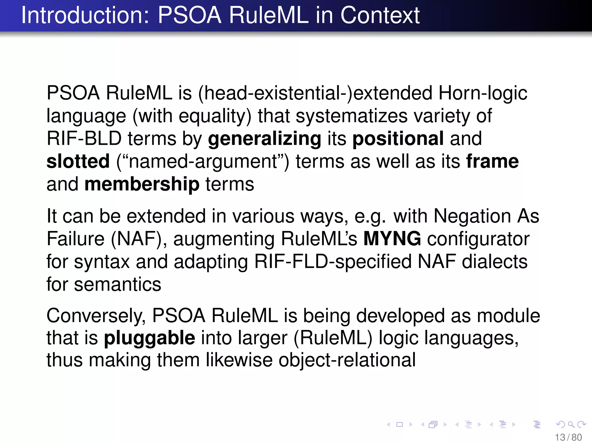 Introduction: PSOA RuleML in Context
PSOA RuleML is (head-existential-)extended Horn-logic
language (with equality) that systematizes variety of
RIF-BLD terms by generalizing its positional and
slotted (“named-argument”) terms as well as its frame
and membership terms
It can be extended in various ways, e.g. with Negation As
Failure (NAF), augmenting RuleML’s MYNG conﬁgurator
for syntax and adapting RIF-FLD-speciﬁed NAF dialects
for semantics
Conversely, PSOA RuleML is being developed as module
that is pluggable into larger (RuleML) logic languages,
thus making them likewise object-relational
13 / 80
 
