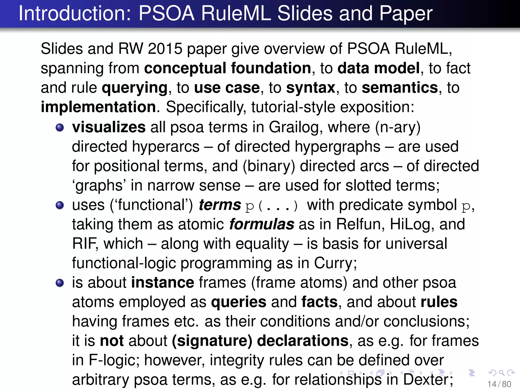 Introduction: PSOA RuleML Slides and Paper
Slides and RW 2015 paper give overview of PSOA RuleML,
spanning from conceptual foundation, to data model, to fact
and rule querying, to use case, to syntax, to semantics, to
implementation. Speciﬁcally, tutorial-style exposition:
visualizes all psoa terms in Grailog, where (n-ary)
directed hyperarcs – of directed hypergraphs – are used
for positional terms, and (binary) directed arcs – of directed
‘graphs’ in narrow sense – are used for slotted terms;
uses (‘functional’) terms p(...) with predicate symbol p,
taking them as atomic formulas as in Relfun, HiLog, and
RIF, which – along with equality – is basis for universal
functional-logic programming as in Curry;
is about instance frames (frame atoms) and other psoa
atoms employed as queries and facts, and about rules
having frames etc. as their conditions and/or conclusions;
it is not about (signature) declarations, as e.g. for frames
in F-logic; however, integrity rules can be deﬁned over
arbitrary psoa terms, as e.g. for relationships in Dexter; 14 / 80
 