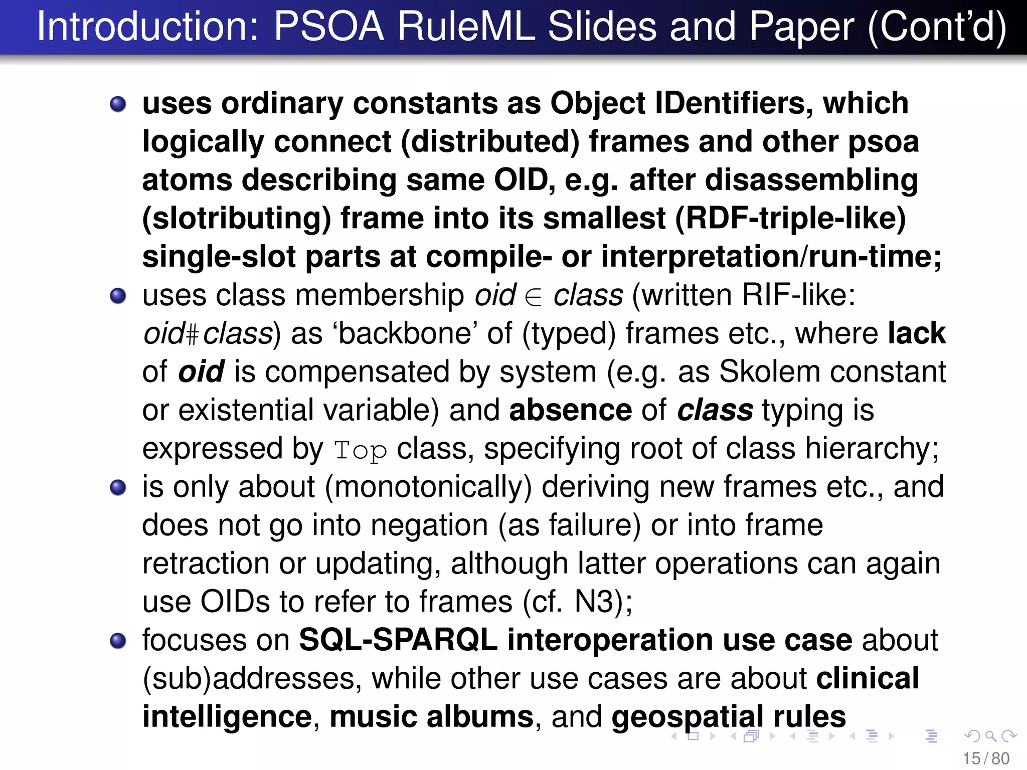 Introduction: PSOA RuleML Slides and Paper (Cont’d)
uses ordinary constants as Object IDentiﬁers, which
logically connect (distributed) frames and other psoa
atoms describing same OID, e.g. after disassembling
(slotributing) frame into its smallest (RDF-triple-like)
single-slot parts at compile- or interpretation/run-time;
uses class membership oid ∈ class (written RIF-like:
oid#class) as ‘backbone’ of (typed) frames etc., where lack
of oid is compensated by system (e.g. as Skolem constant
or existential variable) and absence of class typing is
expressed by Top class, specifying root of class hierarchy;
is only about (monotonically) deriving new frames etc., and
does not go into negation (as failure) or into frame
retraction or updating, although latter operations can again
use OIDs to refer to frames (cf. N3);
focuses on SQL-SPARQL interoperation use case about
(sub)addresses, while other use cases are about clinical
intelligence, music albums, and geospatial rules
15 / 80
 