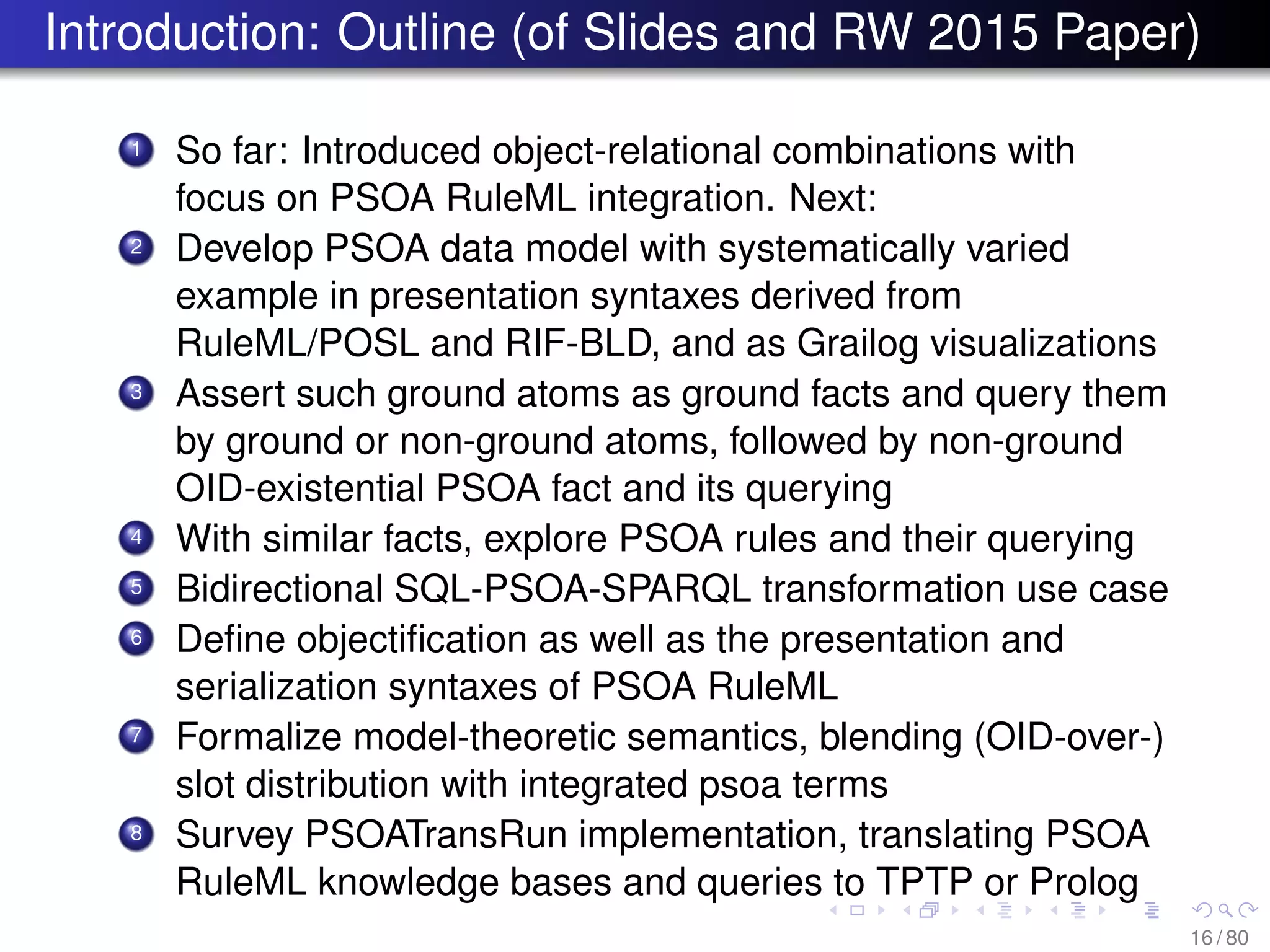 Introduction: Outline (of Slides and RW 2015 Paper)
1 So far: Introduced object-relational combinations with
focus on PSOA RuleML integration. Next:
2 Develop PSOA data model with systematically varied
example in presentation syntaxes derived from
RuleML/POSL and RIF-BLD, and as Grailog visualizations
3 Assert such ground atoms as ground facts and query them
by ground or non-ground atoms, followed by non-ground
OID-existential PSOA fact and its querying
4 With similar facts, explore PSOA rules and their querying
5 Bidirectional SQL-PSOA-SPARQL transformation use case
6 Deﬁne objectiﬁcation as well as the presentation and
serialization syntaxes of PSOA RuleML
7 Formalize model-theoretic semantics, blending (OID-over-)
slot distribution with integrated psoa terms
8 Survey PSOATransRun implementation, translating PSOA
RuleML knowledge bases and queries to TPTP or Prolog
16 / 80
 