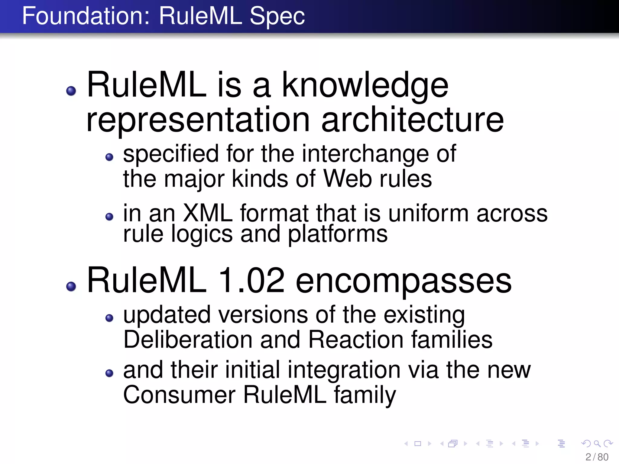 Foundation: RuleML Spec
RuleML is a knowledge
representation architecture
speciﬁed for the interchange of
the major kinds of Web rules
in an XML format that is uniform across
rule logics and platforms
RuleML 1.02 encompasses
updated versions of the existing
Deliberation and Reaction families
and their initial integration via the new
Consumer RuleML family
2 / 80
 