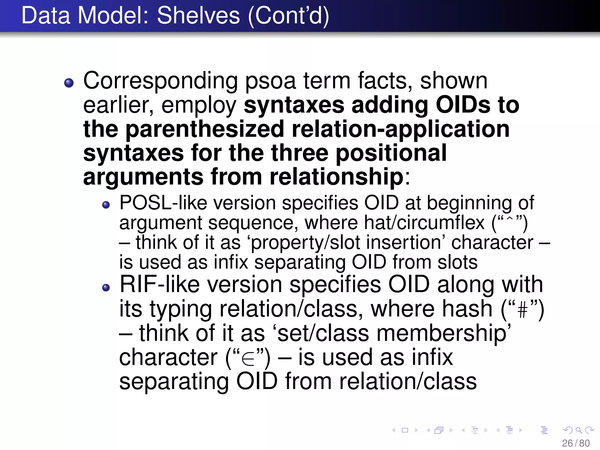 Data Model: Shelves (Cont’d)
Corresponding psoa term facts, shown
earlier, employ syntaxes adding OIDs to
the parenthesized relation-application
syntaxes for the three positional
arguments from relationship:
POSL-like version speciﬁes OID at beginning of
argument sequence, where hat/circumﬂex (“ˆ”)
– think of it as ‘property/slot insertion’ character –
is used as inﬁx separating OID from slots
RIF-like version speciﬁes OID along with
its typing relation/class, where hash (“#”)
– think of it as ‘set/class membership’
character (“∈”) – is used as inﬁx
separating OID from relation/class
26 / 80
 