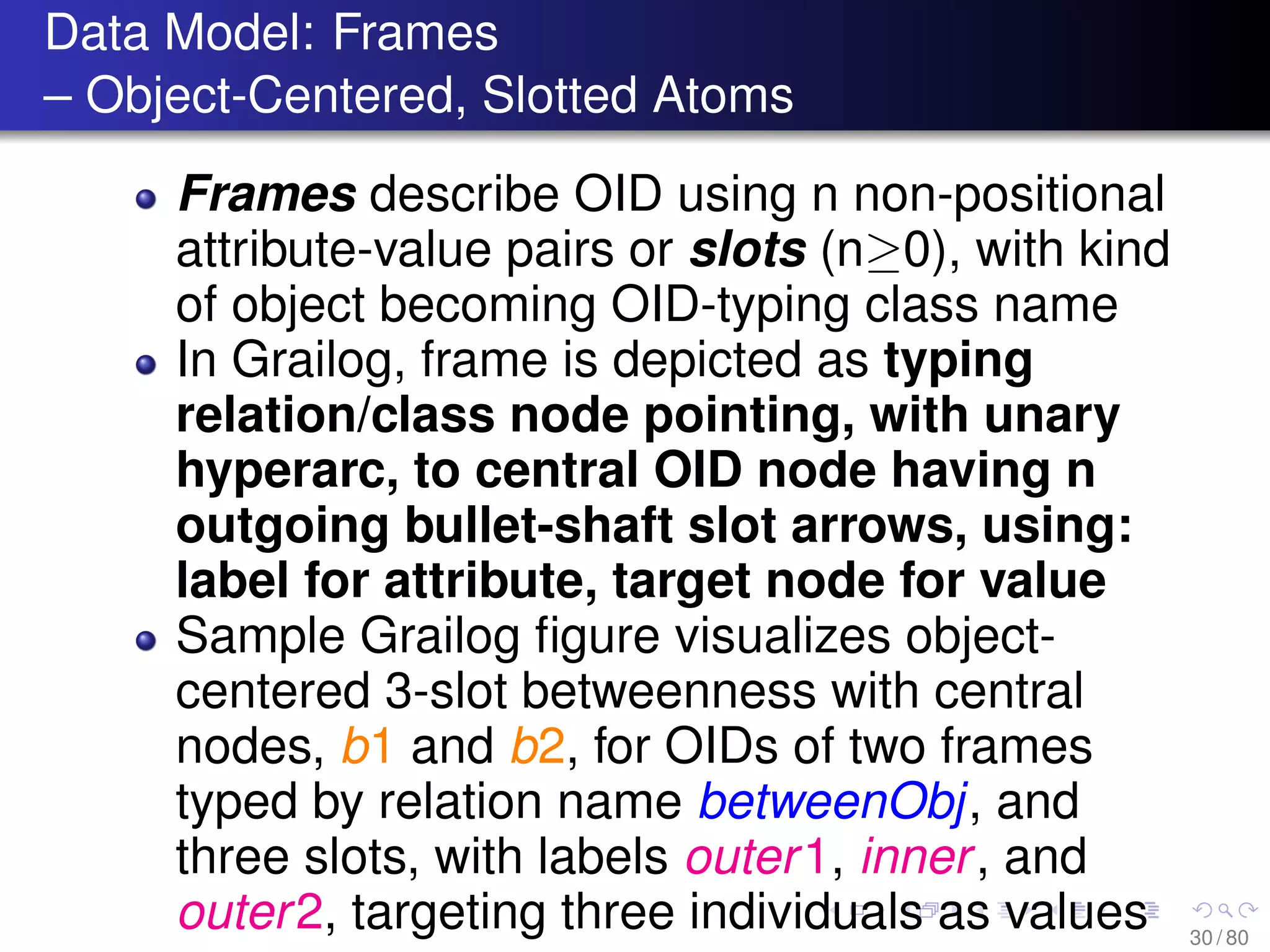 Data Model: Frames
– Object-Centered, Slotted Atoms
Frames describe OID using n non-positional
attribute-value pairs or slots (n≥0), with kind
of object becoming OID-typing class name
In Grailog, frame is depicted as typing
relation/class node pointing, with unary
hyperarc, to central OID node having n
outgoing bullet-shaft slot arrows, using:
label for attribute, target node for value
Sample Grailog ﬁgure visualizes object-
centered 3-slot betweenness with central
nodes, b1 and b2, for OIDs of two frames
typed by relation name betweenObj, and
three slots, with labels outer1, inner, and
outer2, targeting three individuals as values 30 / 80
 