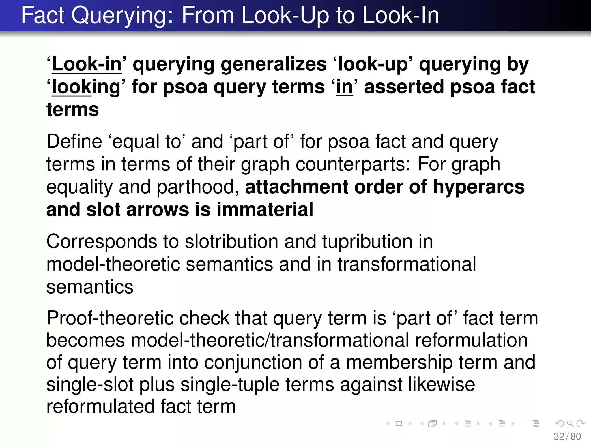 Fact Querying: From Look-Up to Look-In
‘Look-in’ querying generalizes ‘look-up’ querying by
‘looking’ for psoa query terms ‘in’ asserted psoa fact
terms
Deﬁne ‘equal to’ and ‘part of’ for psoa fact and query
terms in terms of their graph counterparts: For graph
equality and parthood, attachment order of hyperarcs
and slot arrows is immaterial
Corresponds to slotribution and tupribution in
model-theoretic semantics and in transformational
semantics
Proof-theoretic check that query term is ‘part of’ fact term
becomes model-theoretic/transformational reformulation
of query term into conjunction of a membership term and
single-slot plus single-tuple terms against likewise
reformulated fact term
32 / 80
 