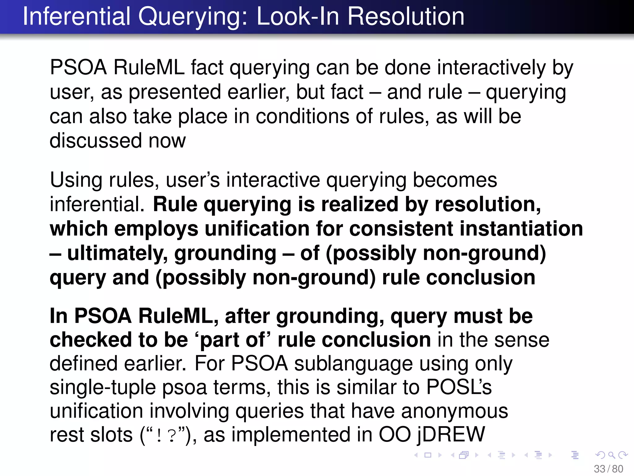 Inferential Querying: Look-In Resolution
PSOA RuleML fact querying can be done interactively by
user, as presented earlier, but fact – and rule – querying
can also take place in conditions of rules, as will be
discussed now
Using rules, user’s interactive querying becomes
inferential. Rule querying is realized by resolution,
which employs uniﬁcation for consistent instantiation
– ultimately, grounding – of (possibly non-ground)
query and (possibly non-ground) rule conclusion
In PSOA RuleML, after grounding, query must be
checked to be ‘part of’ rule conclusion in the sense
deﬁned earlier. For PSOA sublanguage using only
single-tuple psoa terms, this is similar to POSL’s
uniﬁcation involving queries that have anonymous
rest slots (“!?”), as implemented in OO jDREW
33 / 80
 