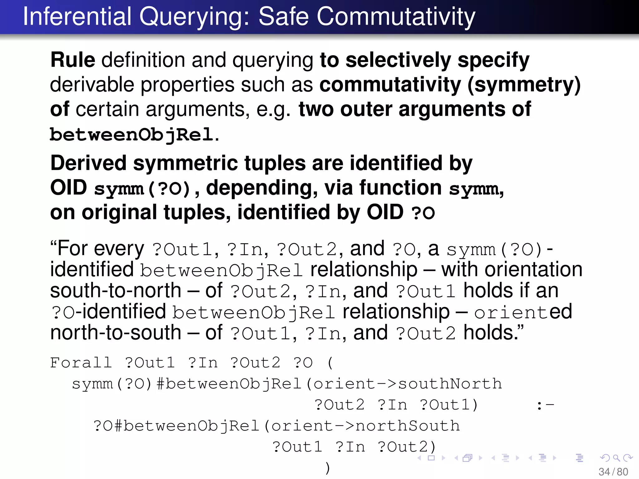 Inferential Querying: Safe Commutativity
Rule deﬁnition and querying to selectively specify
derivable properties such as commutativity (symmetry)
of certain arguments, e.g. two outer arguments of
betweenObjRel.
Derived symmetric tuples are identiﬁed by
OID symm(?O), depending, via function symm,
on original tuples, identiﬁed by OID ?O
“For every ?Out1, ?In, ?Out2, and ?O, a symm(?O)-
identiﬁed betweenObjRel relationship – with orientation
south-to-north – of ?Out2, ?In, and ?Out1 holds if an
?O-identiﬁed betweenObjRel relationship – oriented
north-to-south – of ?Out1, ?In, and ?Out2 holds.”
Forall ?Out1 ?In ?Out2 ?O (
symm(?O)#betweenObjRel(orient->southNorth
?Out2 ?In ?Out1) :-
?O#betweenObjRel(orient->northSouth
?Out1 ?In ?Out2)
) 34 / 80
 