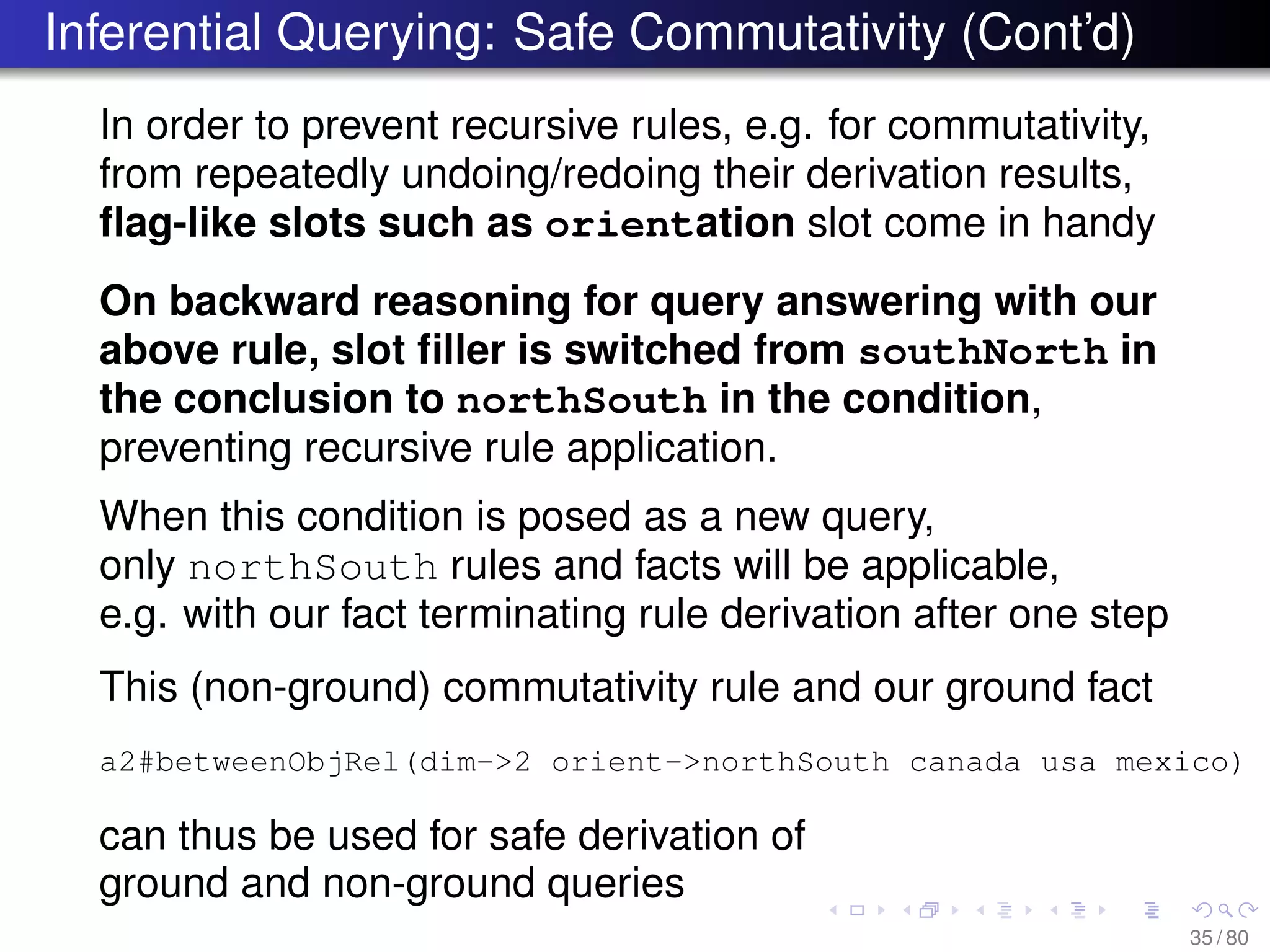 Inferential Querying: Safe Commutativity (Cont’d)
In order to prevent recursive rules, e.g. for commutativity,
from repeatedly undoing/redoing their derivation results,
ﬂag-like slots such as orientation slot come in handy
On backward reasoning for query answering with our
above rule, slot ﬁller is switched from southNorth in
the conclusion to northSouth in the condition,
preventing recursive rule application.
When this condition is posed as a new query,
only northSouth rules and facts will be applicable,
e.g. with our fact terminating rule derivation after one step
This (non-ground) commutativity rule and our ground fact
a2#betweenObjRel(dim->2 orient->northSouth canada usa mexico)
can thus be used for safe derivation of
ground and non-ground queries
35 / 80
 
