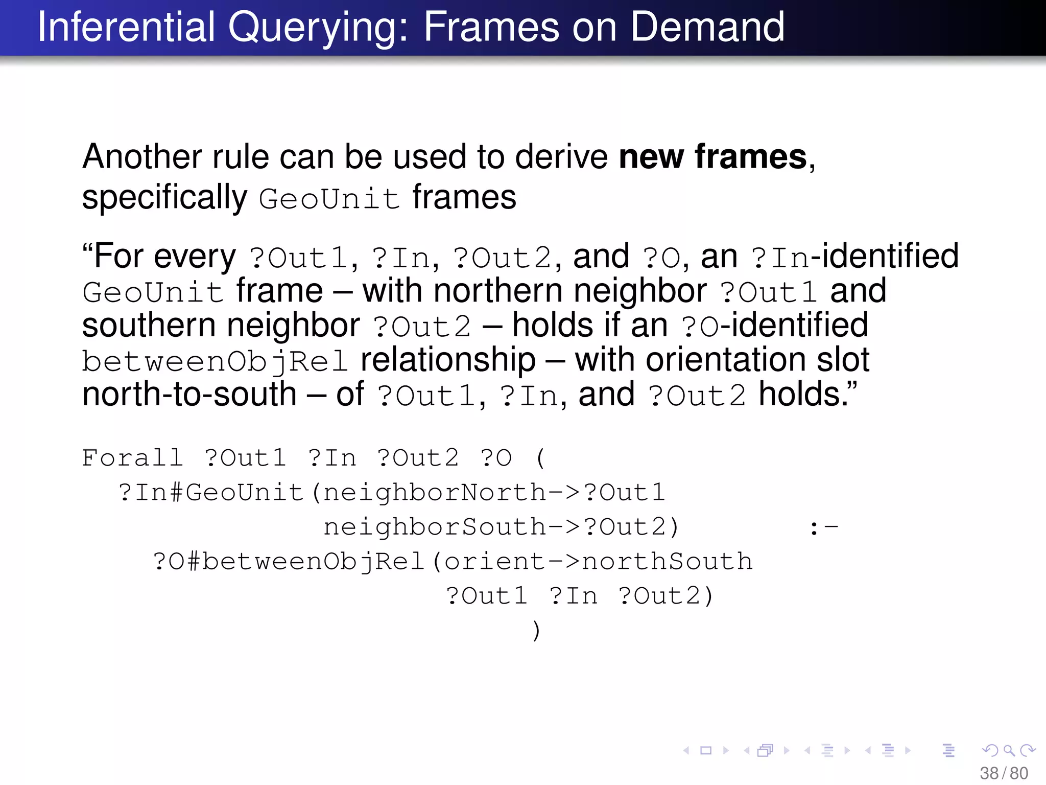 Inferential Querying: Frames on Demand
Another rule can be used to derive new frames,
speciﬁcally GeoUnit frames
“For every ?Out1, ?In, ?Out2, and ?O, an ?In-identiﬁed
GeoUnit frame – with northern neighbor ?Out1 and
southern neighbor ?Out2 – holds if an ?O-identiﬁed
betweenObjRel relationship – with orientation slot
north-to-south – of ?Out1, ?In, and ?Out2 holds.”
Forall ?Out1 ?In ?Out2 ?O (
?In#GeoUnit(neighborNorth->?Out1
neighborSouth->?Out2) :-
?O#betweenObjRel(orient->northSouth
?Out1 ?In ?Out2)
)
38 / 80
 