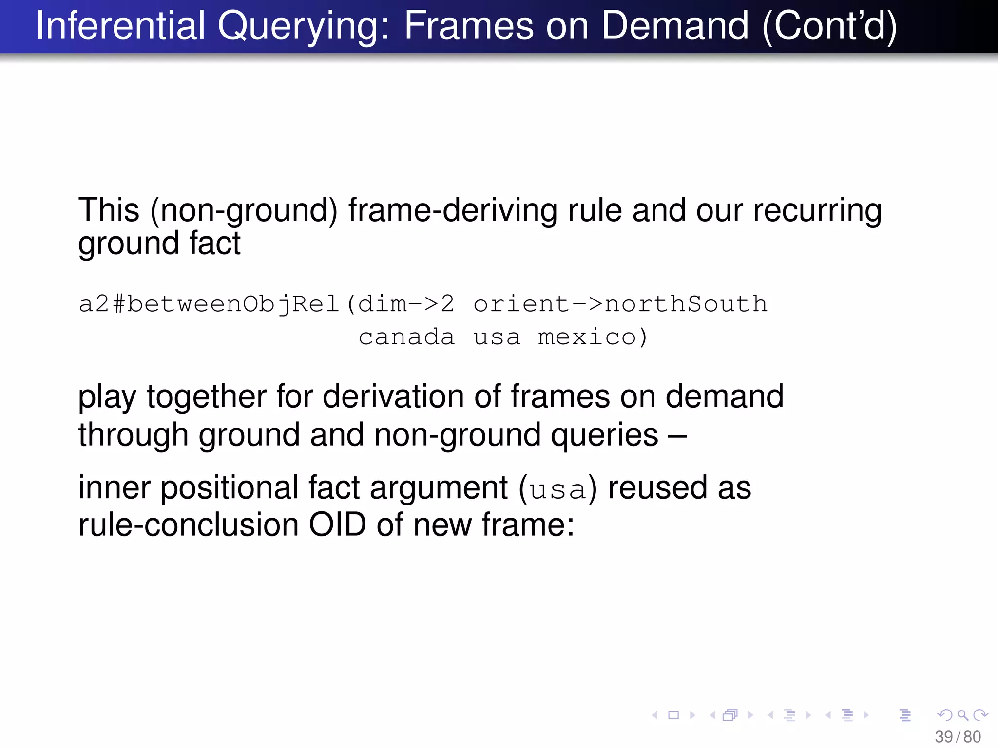 Inferential Querying: Frames on Demand (Cont’d)
This (non-ground) frame-deriving rule and our recurring
ground fact
a2#betweenObjRel(dim->2 orient->northSouth
canada usa mexico)
play together for derivation of frames on demand
through ground and non-ground queries –
inner positional fact argument (usa) reused as
rule-conclusion OID of new frame:
39 / 80
 