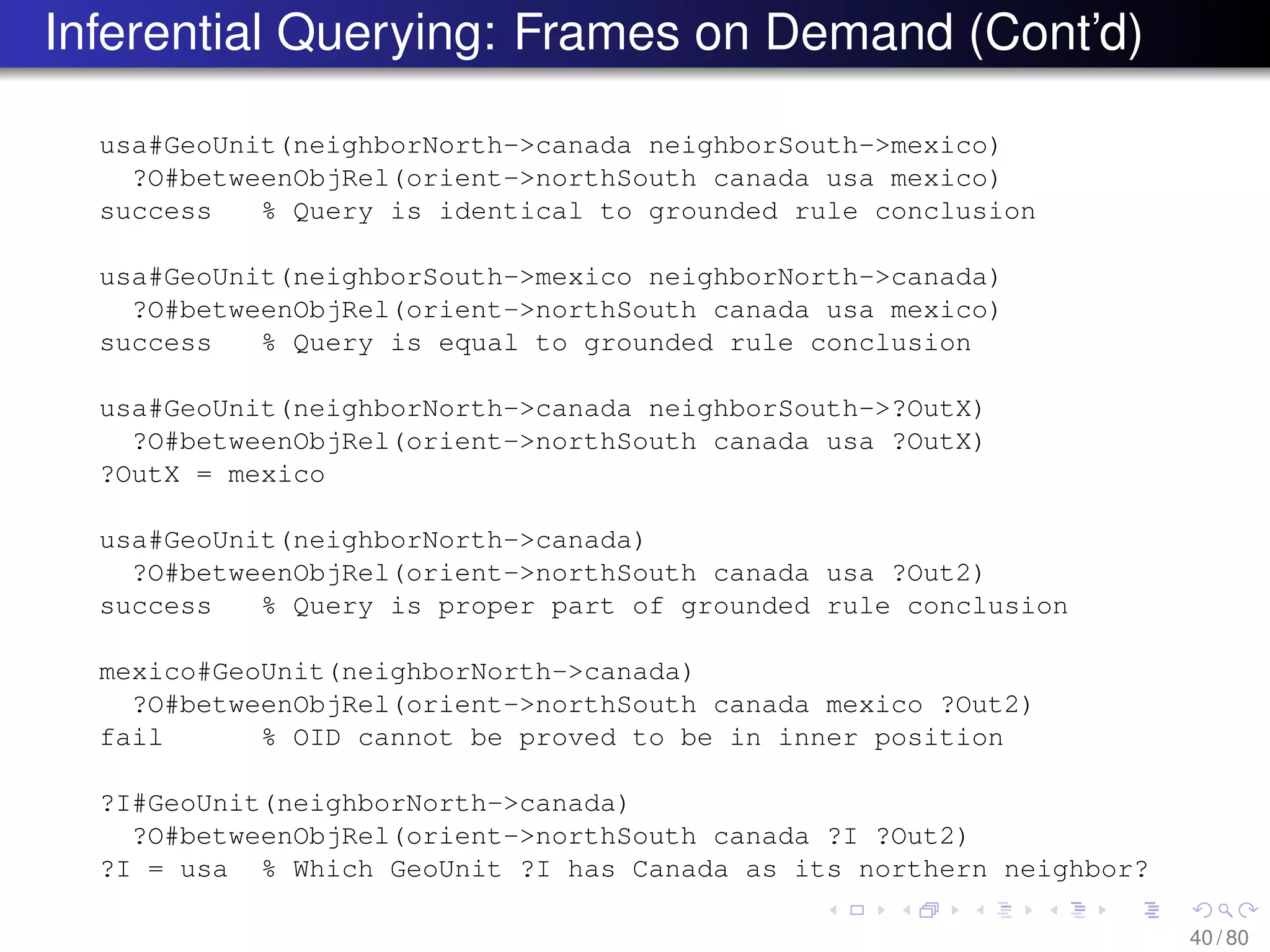 Inferential Querying: Frames on Demand (Cont’d)
usa#GeoUnit(neighborNorth->canada neighborSouth->mexico)
?O#betweenObjRel(orient->northSouth canada usa mexico)
success % Query is identical to grounded rule conclusion
usa#GeoUnit(neighborSouth->mexico neighborNorth->canada)
?O#betweenObjRel(orient->northSouth canada usa mexico)
success % Query is equal to grounded rule conclusion
usa#GeoUnit(neighborNorth->canada neighborSouth->?OutX)
?O#betweenObjRel(orient->northSouth canada usa ?OutX)
?OutX = mexico
usa#GeoUnit(neighborNorth->canada)
?O#betweenObjRel(orient->northSouth canada usa ?Out2)
success % Query is proper part of grounded rule conclusion
mexico#GeoUnit(neighborNorth->canada)
?O#betweenObjRel(orient->northSouth canada mexico ?Out2)
fail % OID cannot be proved to be in inner position
?I#GeoUnit(neighborNorth->canada)
?O#betweenObjRel(orient->northSouth canada ?I ?Out2)
?I = usa % Which GeoUnit ?I has Canada as its northern neighbor?
40 / 80
 