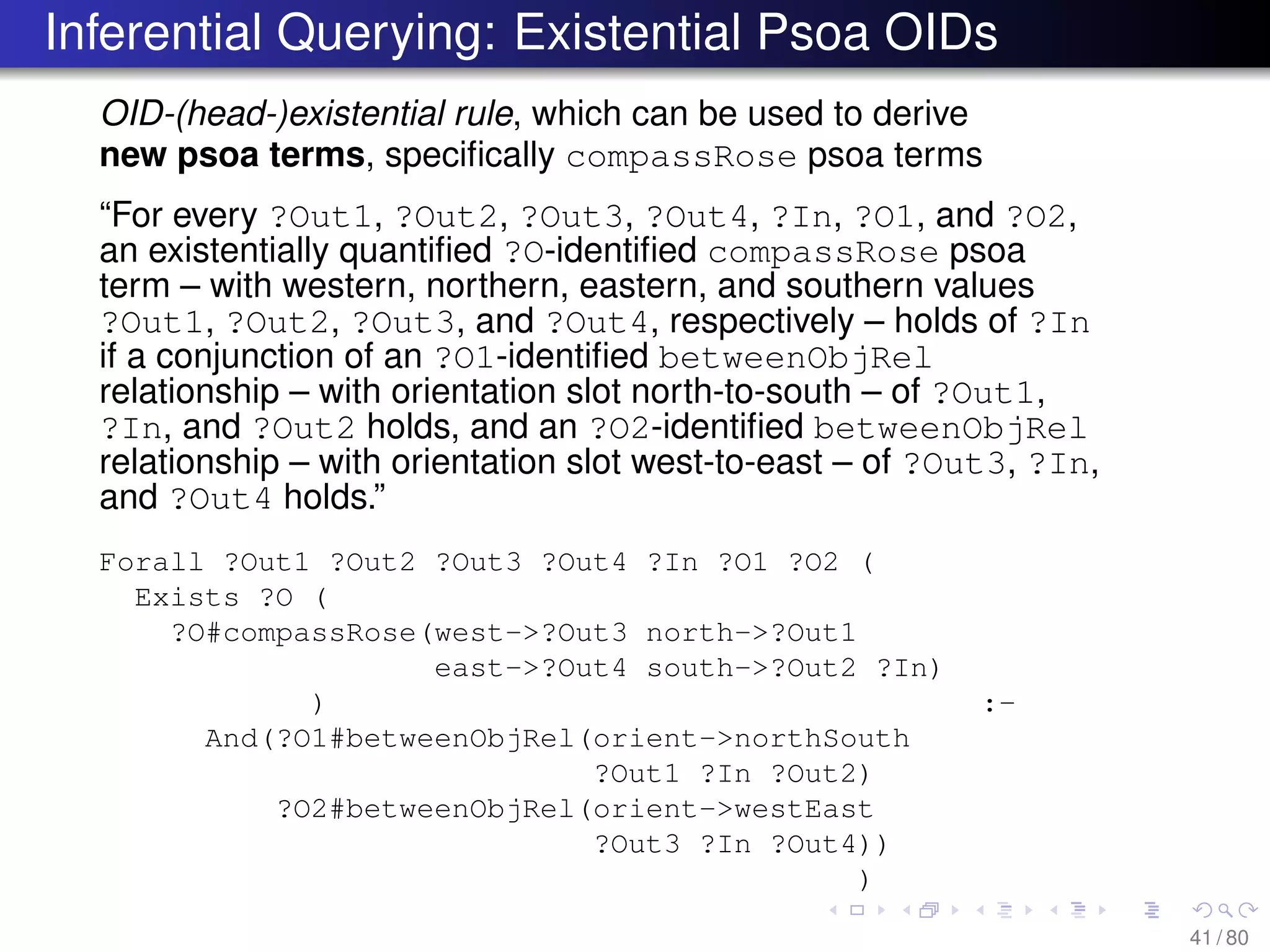 Inferential Querying: Existential Psoa OIDs
OID-(head-)existential rule, which can be used to derive
new psoa terms, speciﬁcally compassRose psoa terms
“For every ?Out1, ?Out2, ?Out3, ?Out4, ?In, ?O1, and ?O2,
an existentially quantiﬁed ?O-identiﬁed compassRose psoa
term – with western, northern, eastern, and southern values
?Out1, ?Out2, ?Out3, and ?Out4, respectively – holds of ?In
if a conjunction of an ?O1-identiﬁed betweenObjRel
relationship – with orientation slot north-to-south – of ?Out1,
?In, and ?Out2 holds, and an ?O2-identiﬁed betweenObjRel
relationship – with orientation slot west-to-east – of ?Out3, ?In,
and ?Out4 holds.”
Forall ?Out1 ?Out2 ?Out3 ?Out4 ?In ?O1 ?O2 (
Exists ?O (
?O#compassRose(west->?Out3 north->?Out1
east->?Out4 south->?Out2 ?In)
) :-
And(?O1#betweenObjRel(orient->northSouth
?Out1 ?In ?Out2)
?O2#betweenObjRel(orient->westEast
?Out3 ?In ?Out4))
)
41 / 80
 