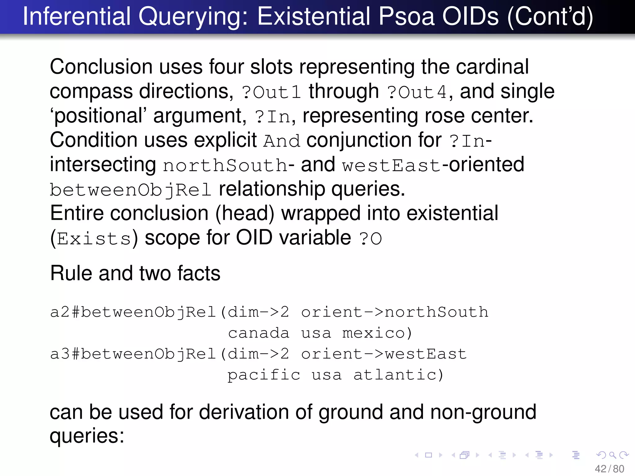 Inferential Querying: Existential Psoa OIDs (Cont’d)
Conclusion uses four slots representing the cardinal
compass directions, ?Out1 through ?Out4, and single
‘positional’ argument, ?In, representing rose center.
Condition uses explicit And conjunction for ?In-
intersecting northSouth- and westEast-oriented
betweenObjRel relationship queries.
Entire conclusion (head) wrapped into existential
(Exists) scope for OID variable ?O
Rule and two facts
a2#betweenObjRel(dim->2 orient->northSouth
canada usa mexico)
a3#betweenObjRel(dim->2 orient->westEast
pacific usa atlantic)
can be used for derivation of ground and non-ground
queries:
42 / 80
 