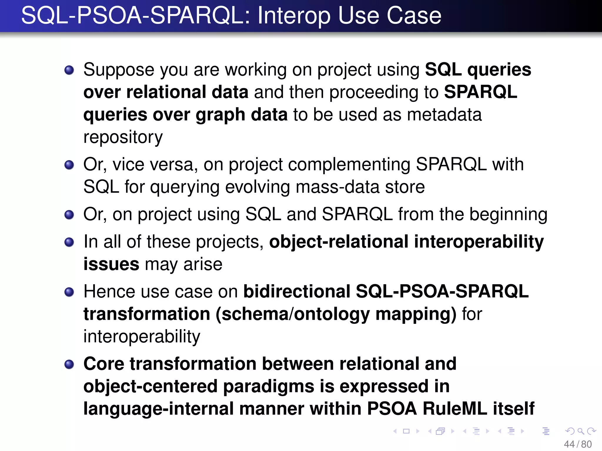 SQL-PSOA-SPARQL: Interop Use Case
Suppose you are working on project using SQL queries
over relational data and then proceeding to SPARQL
queries over graph data to be used as metadata
repository
Or, vice versa, on project complementing SPARQL with
SQL for querying evolving mass-data store
Or, on project using SQL and SPARQL from the beginning
In all of these projects, object-relational interoperability
issues may arise
Hence use case on bidirectional SQL-PSOA-SPARQL
transformation (schema/ontology mapping) for
interoperability
Core transformation between relational and
object-centered paradigms is expressed in
language-internal manner within PSOA RuleML itself
44 / 80
 