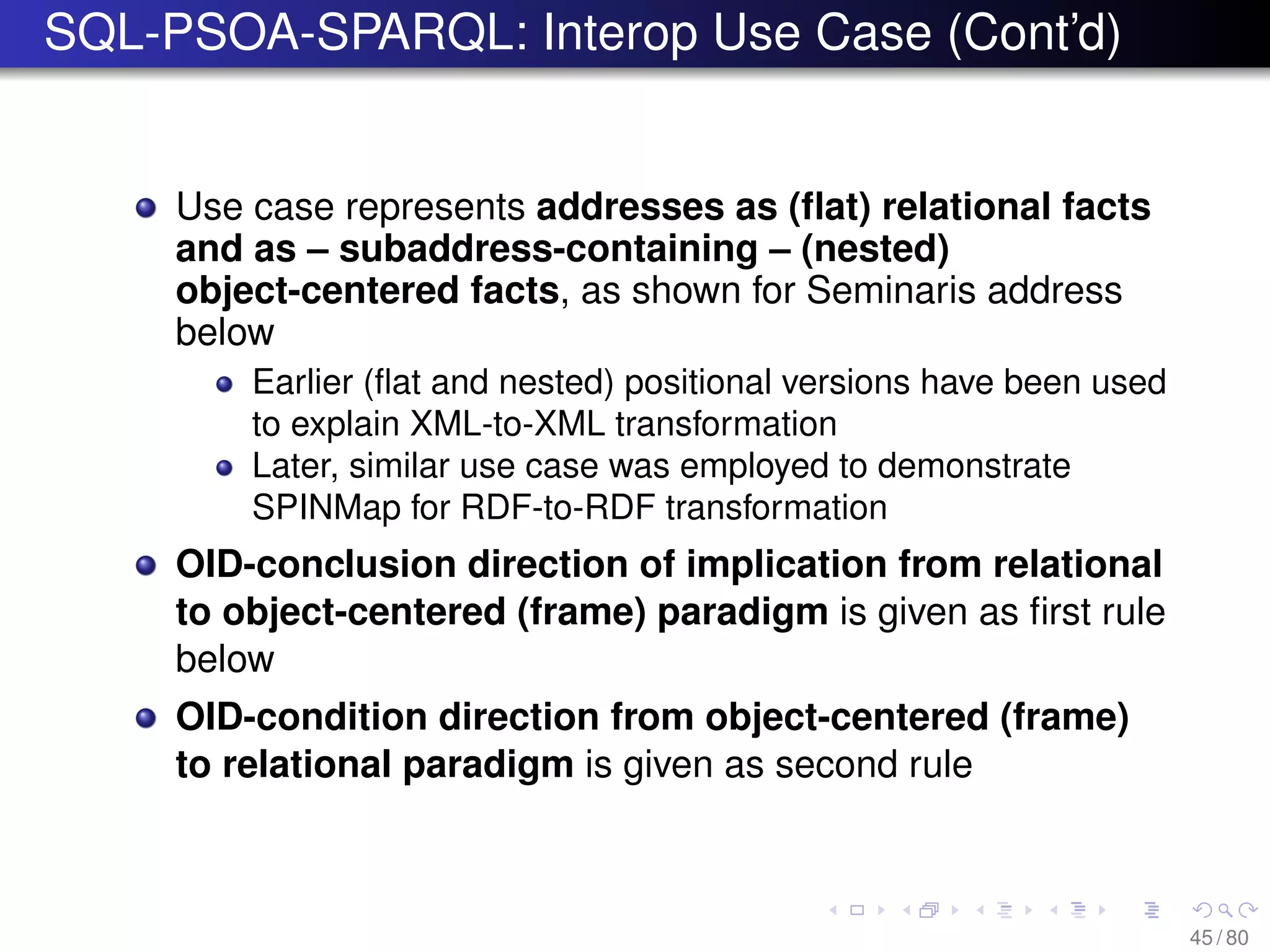 SQL-PSOA-SPARQL: Interop Use Case (Cont’d)
Use case represents addresses as (ﬂat) relational facts
and as – subaddress-containing – (nested)
object-centered facts, as shown for Seminaris address
below
Earlier (ﬂat and nested) positional versions have been used
to explain XML-to-XML transformation
Later, similar use case was employed to demonstrate
SPINMap for RDF-to-RDF transformation
OID-conclusion direction of implication from relational
to object-centered (frame) paradigm is given as ﬁrst rule
below
OID-condition direction from object-centered (frame)
to relational paradigm is given as second rule
45 / 80
 