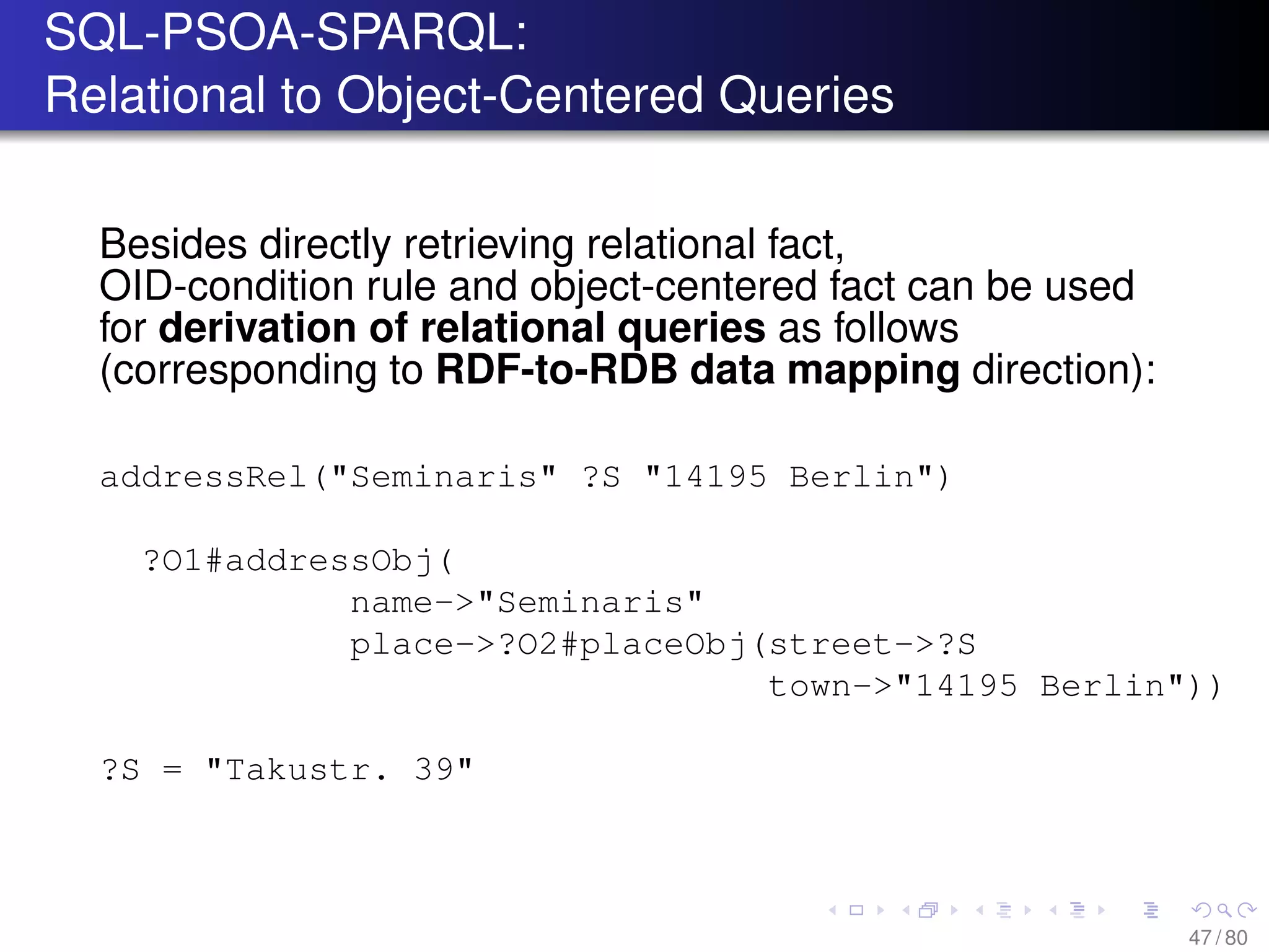 SQL-PSOA-SPARQL:
Relational to Object-Centered Queries
Besides directly retrieving relational fact,
OID-condition rule and object-centered fact can be used
for derivation of relational queries as follows
(corresponding to RDF-to-RDB data mapping direction):
addressRel("Seminaris" ?S "14195 Berlin")
?O1#addressObj(
name->"Seminaris"
place->?O2#placeObj(street->?S
town->"14195 Berlin"))
?S = "Takustr. 39"
47 / 80
 