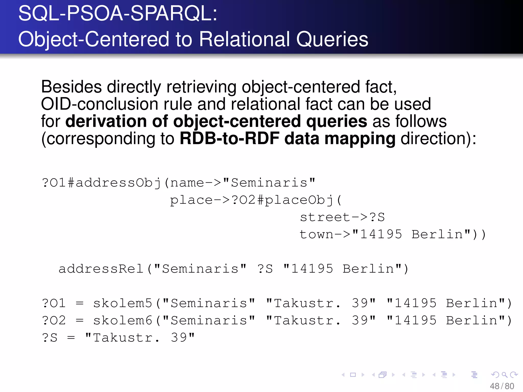 SQL-PSOA-SPARQL:
Object-Centered to Relational Queries
Besides directly retrieving object-centered fact,
OID-conclusion rule and relational fact can be used
for derivation of object-centered queries as follows
(corresponding to RDB-to-RDF data mapping direction):
?O1#addressObj(name->"Seminaris"
place->?O2#placeObj(
street->?S
town->"14195 Berlin"))
addressRel("Seminaris" ?S "14195 Berlin")
?O1 = skolem5("Seminaris" "Takustr. 39" "14195 Berlin")
?O2 = skolem6("Seminaris" "Takustr. 39" "14195 Berlin")
?S = "Takustr. 39"
48 / 80
 
