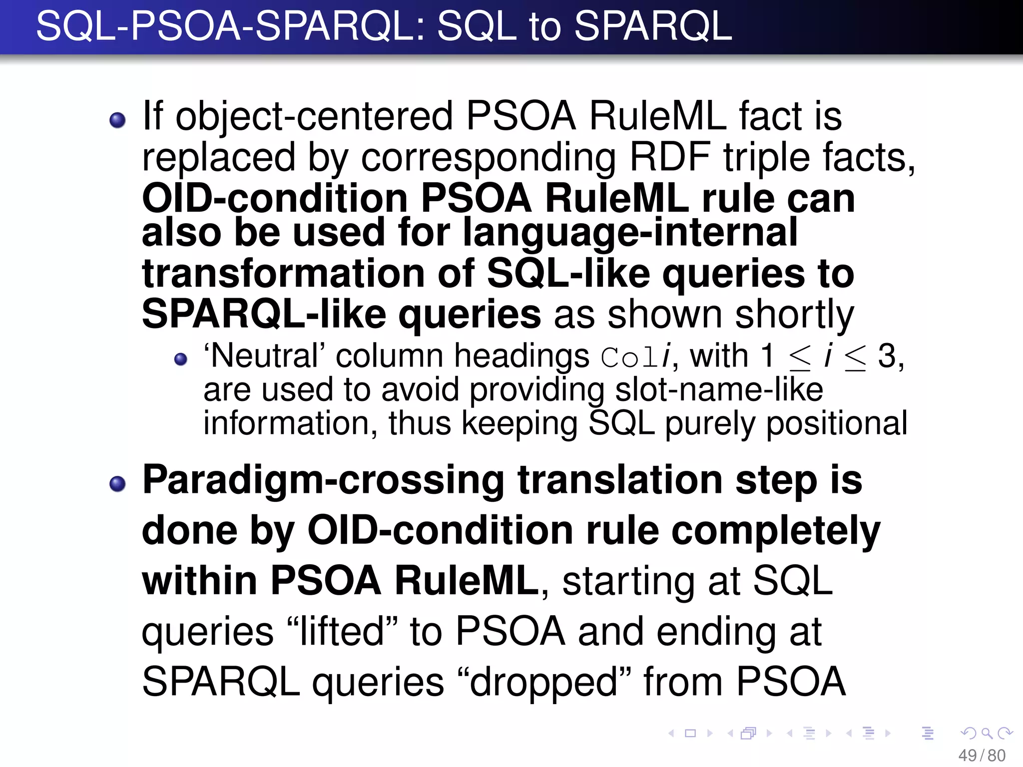 SQL-PSOA-SPARQL: SQL to SPARQL
If object-centered PSOA RuleML fact is
replaced by corresponding RDF triple facts,
OID-condition PSOA RuleML rule can
also be used for language-internal
transformation of SQL-like queries to
SPARQL-like queries as shown shortly
‘Neutral’ column headings Coli, with 1 ≤ i ≤ 3,
are used to avoid providing slot-name-like
information, thus keeping SQL purely positional
Paradigm-crossing translation step is
done by OID-condition rule completely
within PSOA RuleML, starting at SQL
queries “lifted” to PSOA and ending at
SPARQL queries “dropped” from PSOA
49 / 80
 