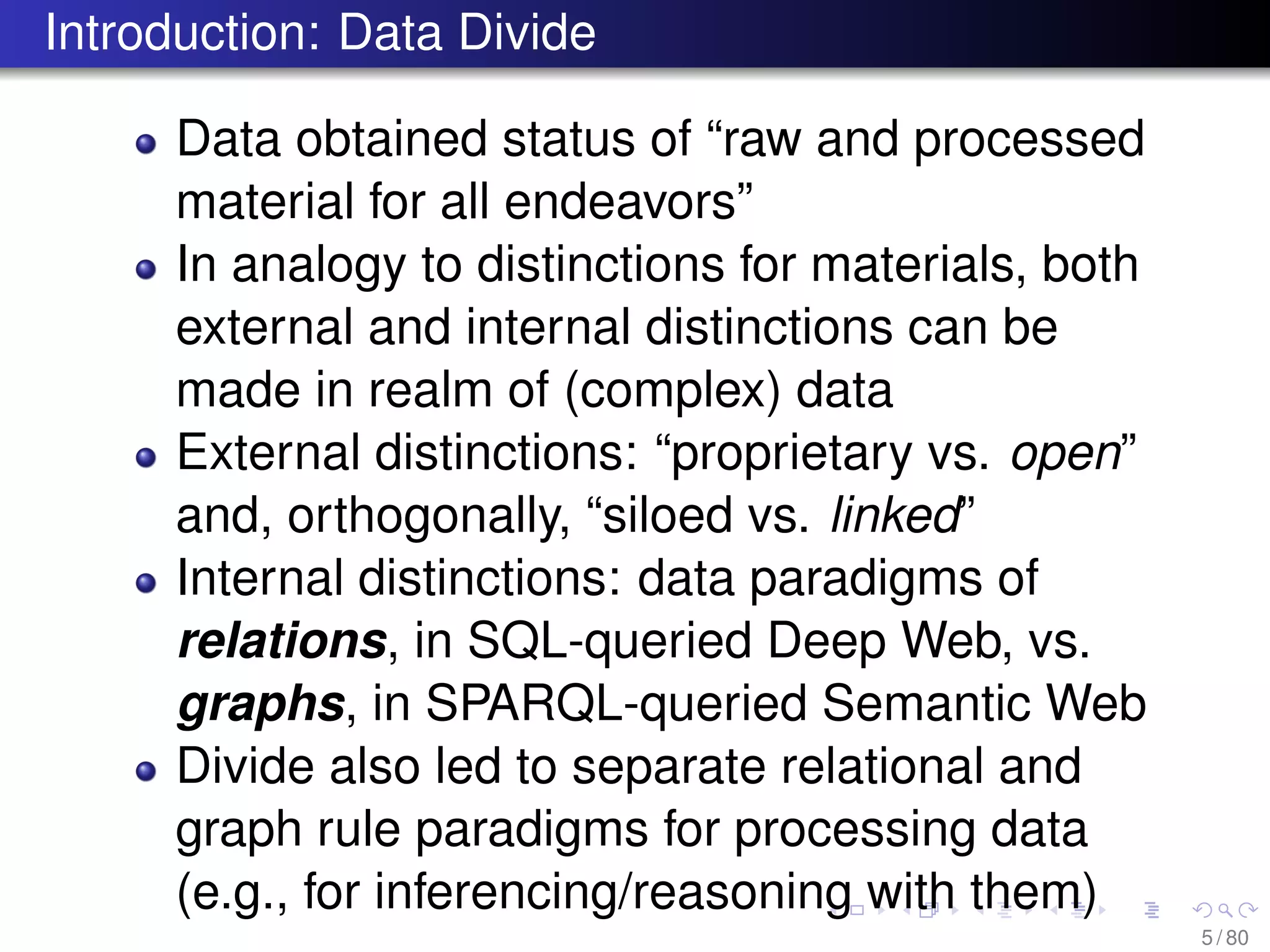 Introduction: Data Divide
Data obtained status of “raw and processed
material for all endeavors”
In analogy to distinctions for materials, both
external and internal distinctions can be
made in realm of (complex) data
External distinctions: “proprietary vs. open”
and, orthogonally, “siloed vs. linked”
Internal distinctions: data paradigms of
relations, in SQL-queried Deep Web, vs.
graphs, in SPARQL-queried Semantic Web
Divide also led to separate relational and
graph rule paradigms for processing data
(e.g., for inferencing/reasoning with them)
5 / 80
 