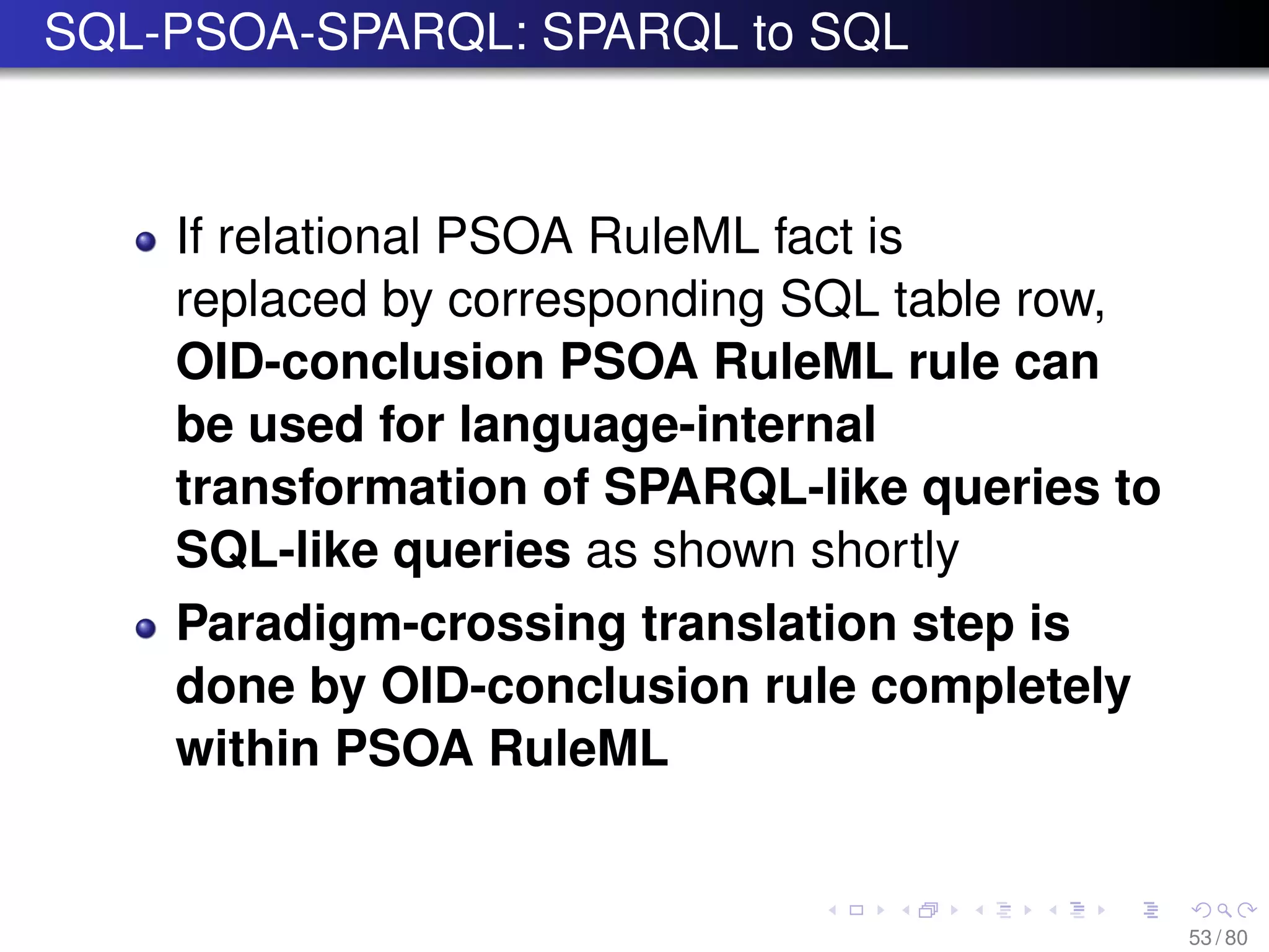 SQL-PSOA-SPARQL: SPARQL to SQL
If relational PSOA RuleML fact is
replaced by corresponding SQL table row,
OID-conclusion PSOA RuleML rule can
be used for language-internal
transformation of SPARQL-like queries to
SQL-like queries as shown shortly
Paradigm-crossing translation step is
done by OID-conclusion rule completely
within PSOA RuleML
53 / 80
 