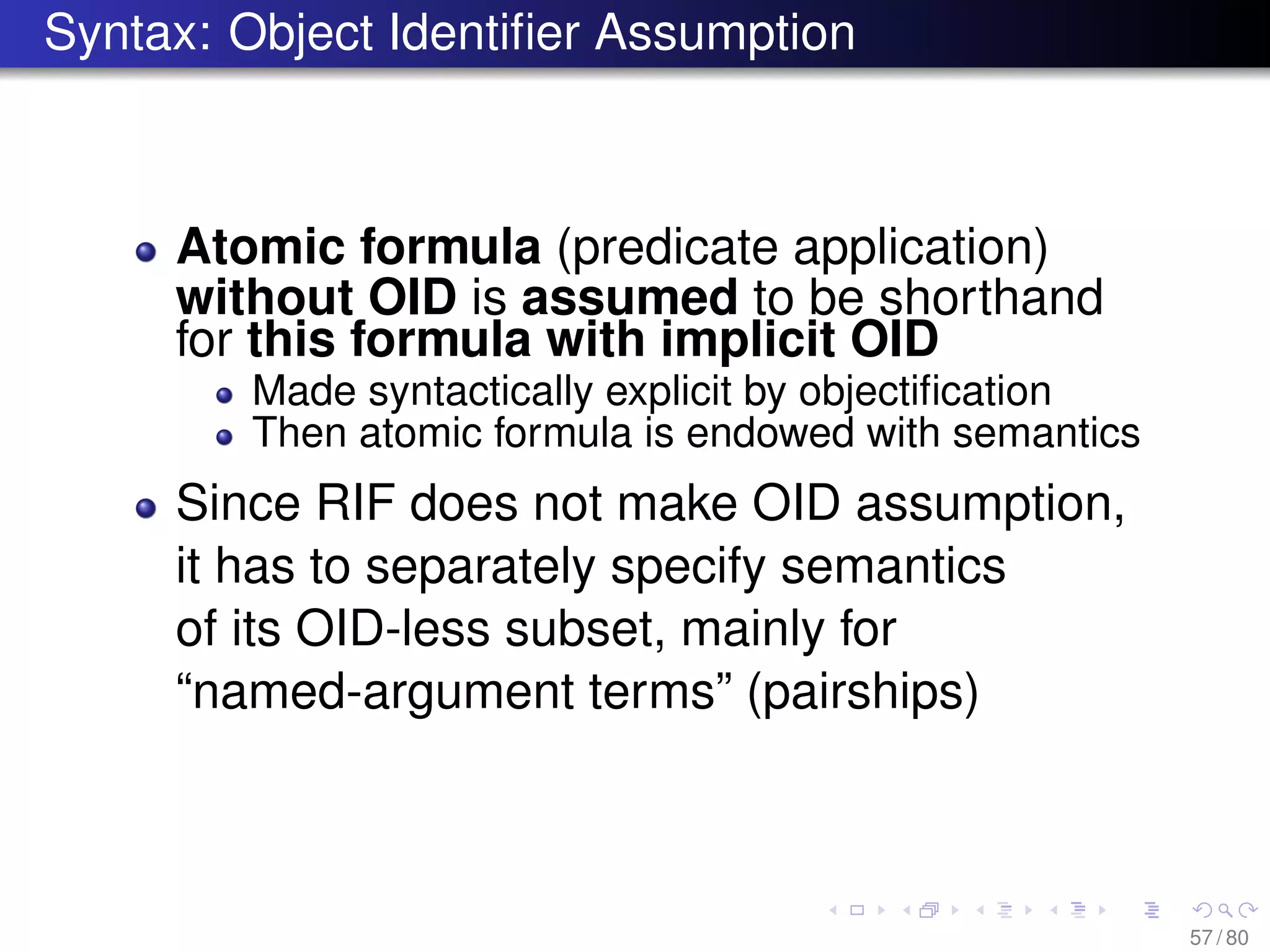 Syntax: Object Identiﬁer Assumption
Atomic formula (predicate application)
without OID is assumed to be shorthand
for this formula with implicit OID
Made syntactically explicit by objectiﬁcation
Then atomic formula is endowed with semantics
Since RIF does not make OID assumption,
it has to separately specify semantics
of its OID-less subset, mainly for
“named-argument terms” (pairships)
57 / 80
 