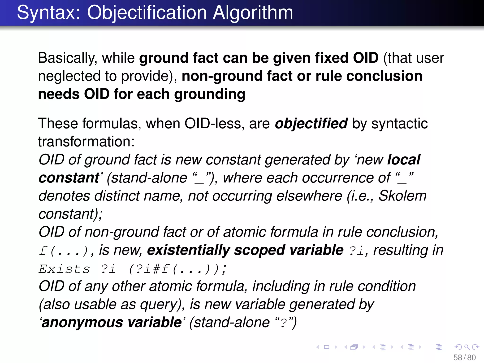 Syntax: Objectiﬁcation Algorithm
Basically, while ground fact can be given ﬁxed OID (that user
neglected to provide), non-ground fact or rule conclusion
needs OID for each grounding
These formulas, when OID-less, are objectiﬁed by syntactic
transformation:
OID of ground fact is new constant generated by ‘new local
constant’ (stand-alone “_”), where each occurrence of “_”
denotes distinct name, not occurring elsewhere (i.e., Skolem
constant);
OID of non-ground fact or of atomic formula in rule conclusion,
f(...), is new, existentially scoped variable ?i, resulting in
Exists ?i (?i#f(...));
OID of any other atomic formula, including in rule condition
(also usable as query), is new variable generated by
‘anonymous variable’ (stand-alone “?”)
58 / 80
 