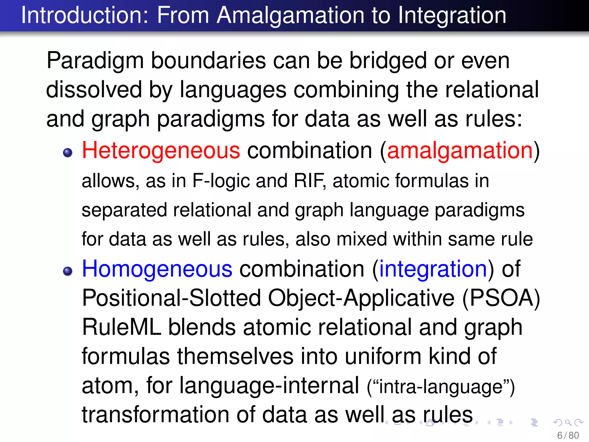 Introduction: From Amalgamation to Integration
Paradigm boundaries can be bridged or even
dissolved by languages combining the relational
and graph paradigms for data as well as rules:
Heterogeneous combination (amalgamation)
allows, as in F-logic and RIF, atomic formulas in
separated relational and graph language paradigms
for data as well as rules, also mixed within same rule
Homogeneous combination (integration) of
Positional-Slotted Object-Applicative (PSOA)
RuleML blends atomic relational and graph
formulas themselves into uniform kind of
atom, for language-internal (“intra-language”)
transformation of data as well as rules
6 / 80
 
