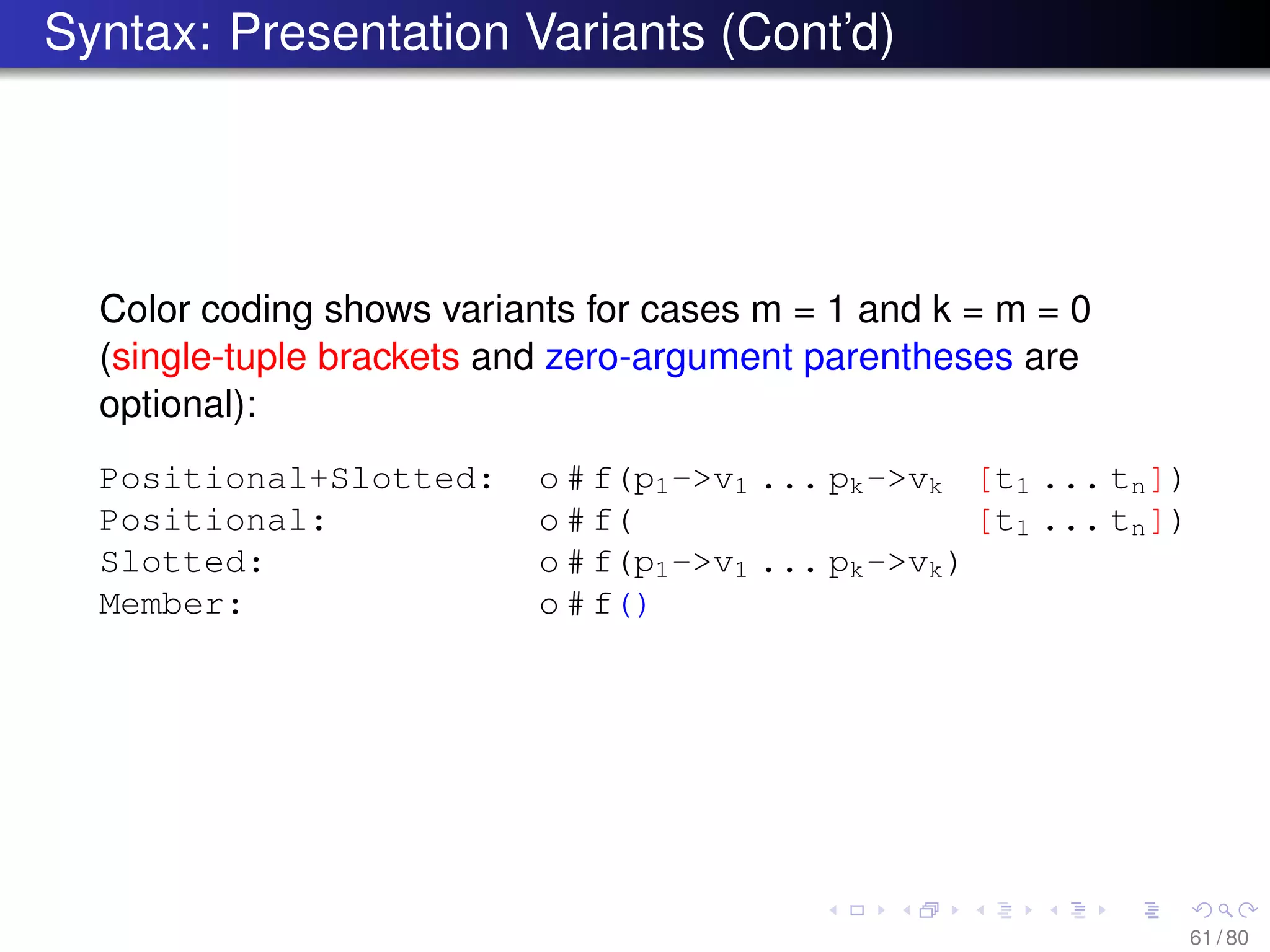 Syntax: Presentation Variants (Cont’d)
Color coding shows variants for cases m = 1 and k = m = 0
(single-tuple brackets and zero-argument parentheses are
optional):
Positional+Slotted: o # f(p1->v1 ... pk->vk [t1 ... tn])
Positional: o # f( [t1 ... tn])
Slotted: o # f(p1->v1 ... pk->vk)
Member: o # f()
61 / 80
 
