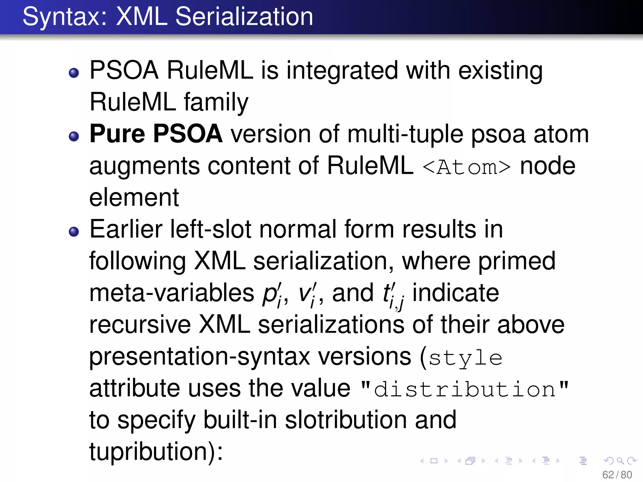 Syntax: XML Serialization
PSOA RuleML is integrated with existing
RuleML family
Pure PSOA version of multi-tuple psoa atom
augments content of RuleML <Atom> node
element
Earlier left-slot normal form results in
following XML serialization, where primed
meta-variables pi, vi , and ti,j indicate
recursive XML serializations of their above
presentation-syntax versions (style
attribute uses the value "distribution"
to specify built-in slotribution and
tupribution):
62 / 80
 