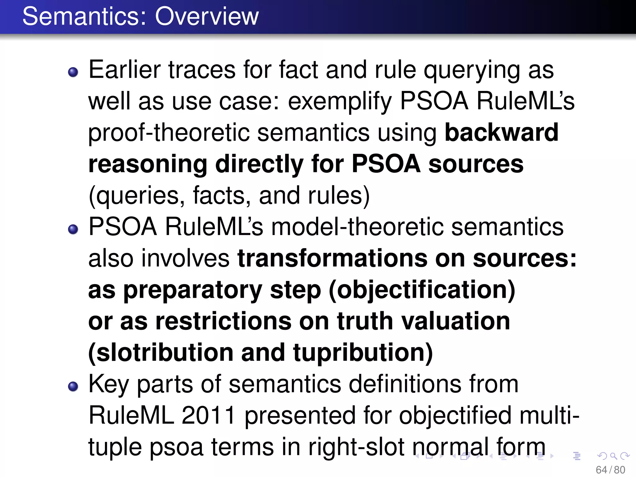Semantics: Overview
Earlier traces for fact and rule querying as
well as use case: exemplify PSOA RuleML’s
proof-theoretic semantics using backward
reasoning directly for PSOA sources
(queries, facts, and rules)
PSOA RuleML’s model-theoretic semantics
also involves transformations on sources:
as preparatory step (objectiﬁcation)
or as restrictions on truth valuation
(slotribution and tupribution)
Key parts of semantics deﬁnitions from
RuleML 2011 presented for objectiﬁed multi-
tuple psoa terms in right-slot normal form
64 / 80
 