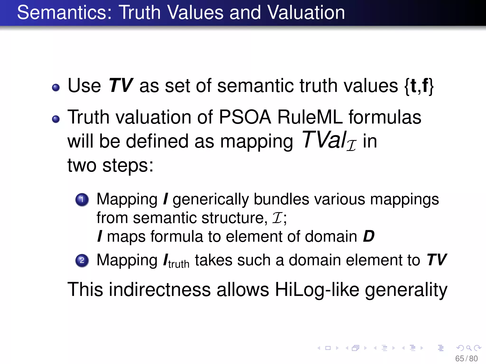 Semantics: Truth Values and Valuation
Use TV as set of semantic truth values {t,f}
Truth valuation of PSOA RuleML formulas
will be deﬁned as mapping TValI in
two steps:
1 Mapping I generically bundles various mappings
from semantic structure, I;
I maps formula to element of domain D
2 Mapping Itruth takes such a domain element to TV
This indirectness allows HiLog-like generality
65 / 80
 