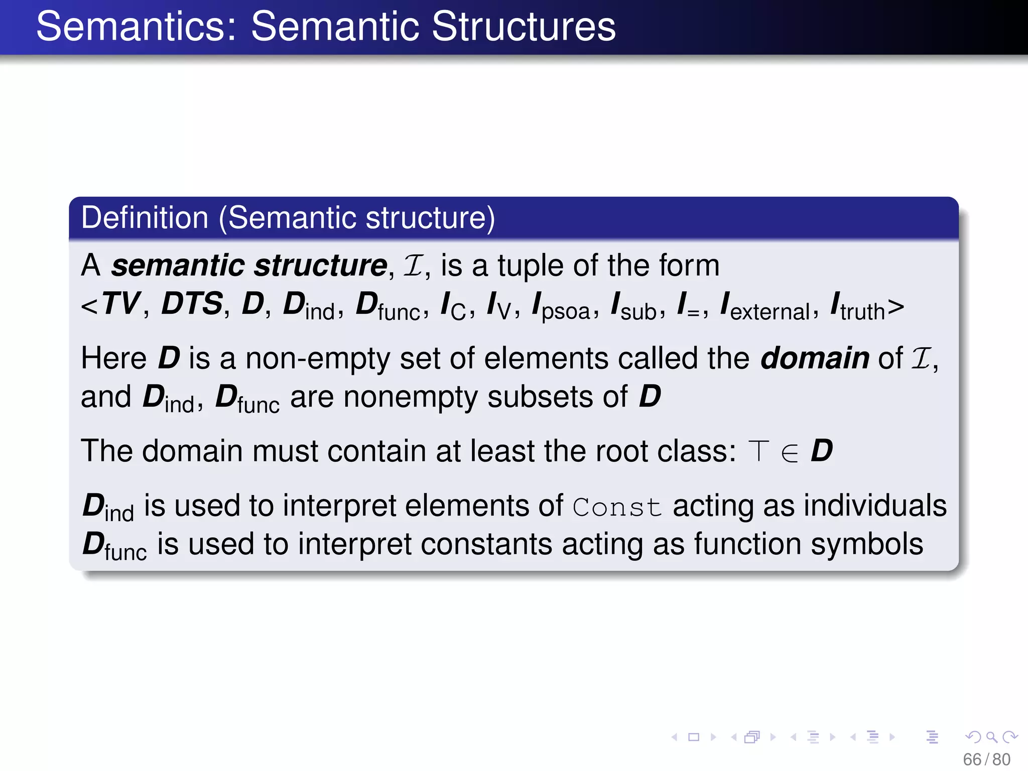 Semantics: Semantic Structures
Deﬁnition (Semantic structure)
A semantic structure, I, is a tuple of the form
<TV, DTS, D, Dind, Dfunc, IC, IV, Ipsoa, Isub, I=, Iexternal, Itruth>
Here D is a non-empty set of elements called the domain of I,
and Dind, Dfunc are nonempty subsets of D
The domain must contain at least the root class: ∈ D
Dind is used to interpret elements of Const acting as individuals
Dfunc is used to interpret constants acting as function symbols
66 / 80
 