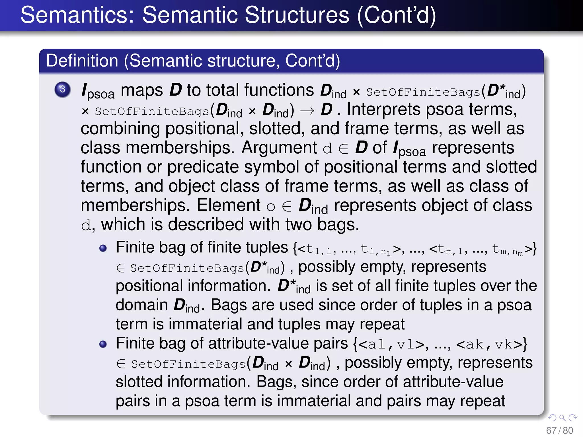 Semantics: Semantic Structures (Cont’d)
Deﬁnition (Semantic structure, Cont’d)
3 Ipsoa maps D to total functions Dind × SetOfFiniteBags(D*ind)
× SetOfFiniteBags(Dind × Dind) → D . Interprets psoa terms,
combining positional, slotted, and frame terms, as well as
class memberships. Argument d ∈ D of Ipsoa represents
function or predicate symbol of positional terms and slotted
terms, and object class of frame terms, as well as class of
memberships. Element o ∈ Dind represents object of class
d, which is described with two bags.
Finite bag of ﬁnite tuples {<t1,1, ..., t1,n1 >, ..., <tm,1, ..., tm,nm >}
∈ SetOfFiniteBags(D*ind) , possibly empty, represents
positional information. D*ind is set of all ﬁnite tuples over the
domain Dind. Bags are used since order of tuples in a psoa
term is immaterial and tuples may repeat
Finite bag of attribute-value pairs {<a1,v1>, ..., <ak,vk>}
∈ SetOfFiniteBags(Dind × Dind) , possibly empty, represents
slotted information. Bags, since order of attribute-value
pairs in a psoa term is immaterial and pairs may repeat
67 / 80
 