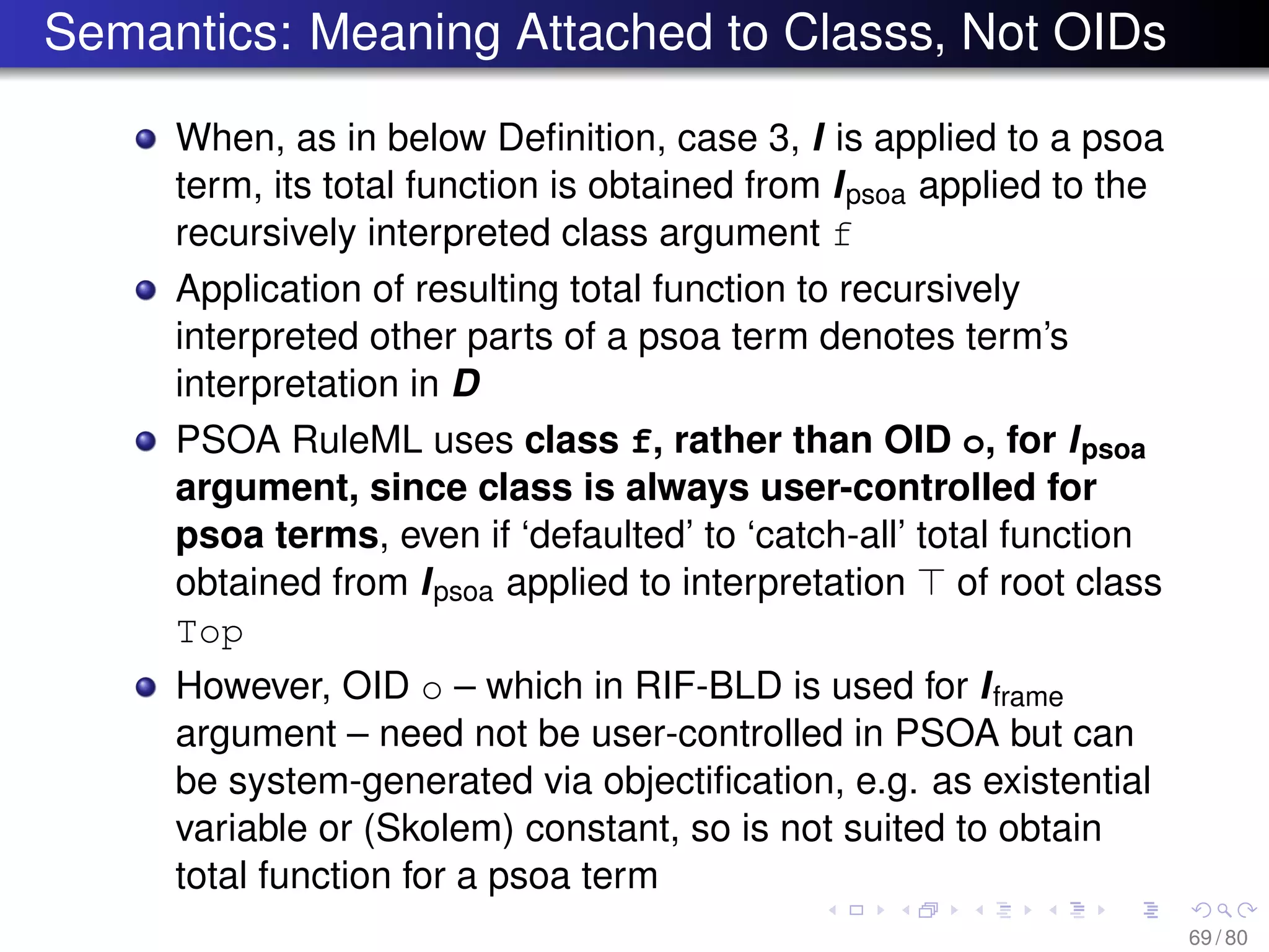 Semantics: Meaning Attached to Classs, Not OIDs
When, as in below Deﬁnition, case 3, I is applied to a psoa
term, its total function is obtained from Ipsoa applied to the
recursively interpreted class argument f
Application of resulting total function to recursively
interpreted other parts of a psoa term denotes term’s
interpretation in D
PSOA RuleML uses class f, rather than OID o, for Ipsoa
argument, since class is always user-controlled for
psoa terms, even if ‘defaulted’ to ‘catch-all’ total function
obtained from Ipsoa applied to interpretation of root class
Top
However, OID o – which in RIF-BLD is used for Iframe
argument – need not be user-controlled in PSOA but can
be system-generated via objectiﬁcation, e.g. as existential
variable or (Skolem) constant, so is not suited to obtain
total function for a psoa term
69 / 80
 