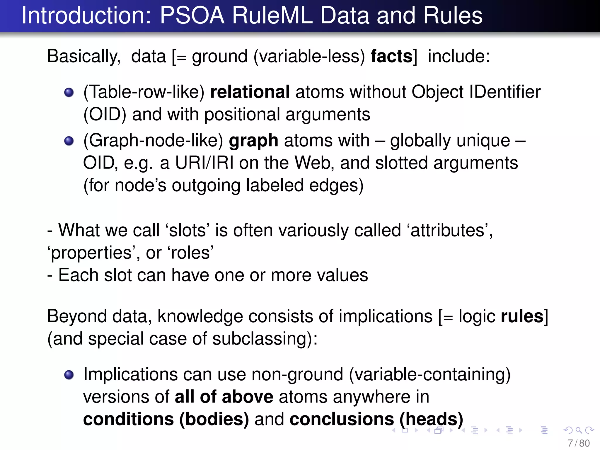 Introduction: PSOA RuleML Data and Rules
Basically, data [= ground (variable-less) facts] include:
(Table-row-like) relational atoms without Object IDentiﬁer
(OID) and with positional arguments
(Graph-node-like) graph atoms with – globally unique –
OID, e.g. a URI/IRI on the Web, and slotted arguments
(for node’s outgoing labeled edges)
- What we call ‘slots’ is often variously called ‘attributes’,
‘properties’, or ‘roles’
- Each slot can have one or more values
Beyond data, knowledge consists of implications [= logic rules]
(and special case of subclassing):
Implications can use non-ground (variable-containing)
versions of all of above atoms anywhere in
conditions (bodies) and conclusions (heads)
7 / 80
 